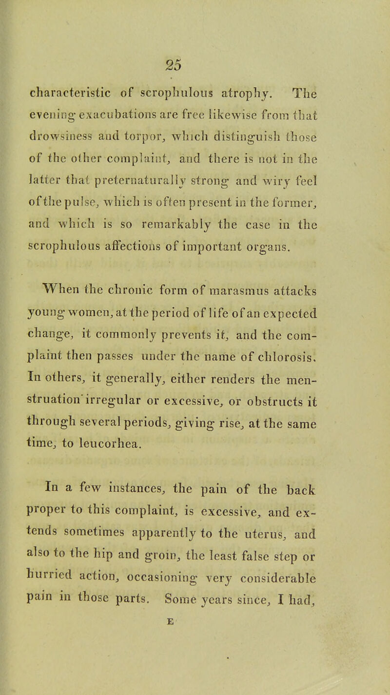 characteristic of scrophulous atrophy. The evening exacubations are free likewise from that drowsiness and torpor, which distinguish those of the other complaint, and there is not in the latter thai preternaturally strong and wiry feel of the pulse, which is often present in the former, and which is so remarkably the case in the scrophulous affections of important organs. When the chronic form of marasmus attacks young women, at the period of life of an expected change, it commonly prevents it, and the com- plaint then passes under the name of chlorosis. In others, it generally, either renders the men- struation'irregular or excessive, or obstructs it through several periods, giving rise, at the same time, to leucorhea. In a few instances, the pain of the back proper to this complaint, is excessive, and ex- tends sometimes apparently to the uterus, and also to the hip and groin, the least false step or hurried action, occasioning very considerable pain in those parts. Some years since, I had, E