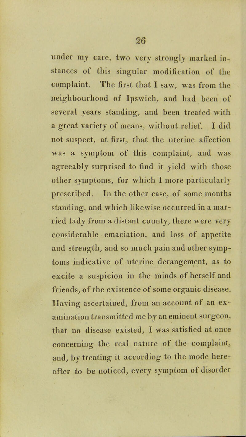 under my care, two very strongly marked in- stances of this singular modification of the complaint. The first that I saw, was from the neighbourhood of Ipswich, and had been of several years standing, and been treated with a great variety of means, without relief. I did not suspect, at first, that the uterine affection was a symptom of this complaint, and was agreeably surprised to find it yield with those other symptoms, for which I more particularly prescribed. In the other case, of some months standing, and which likewise occurred in a mar- ried lady from a distant county, there were very considerable emaciation, and loss of appetite and strength, and so much pain and other symp- toms indicative of uterine derangement, as to excite a suspicion in the minds of herself and friends, of the existence of some organic disease. Having ascertained, from an account of an ex- amination transmitted me by an eminent surgeon, that no disease existed, I was satisfied at once concerning the real nature of the complaint, and, by treating it according to the mode here- after to be noticed, every symptom of disorder