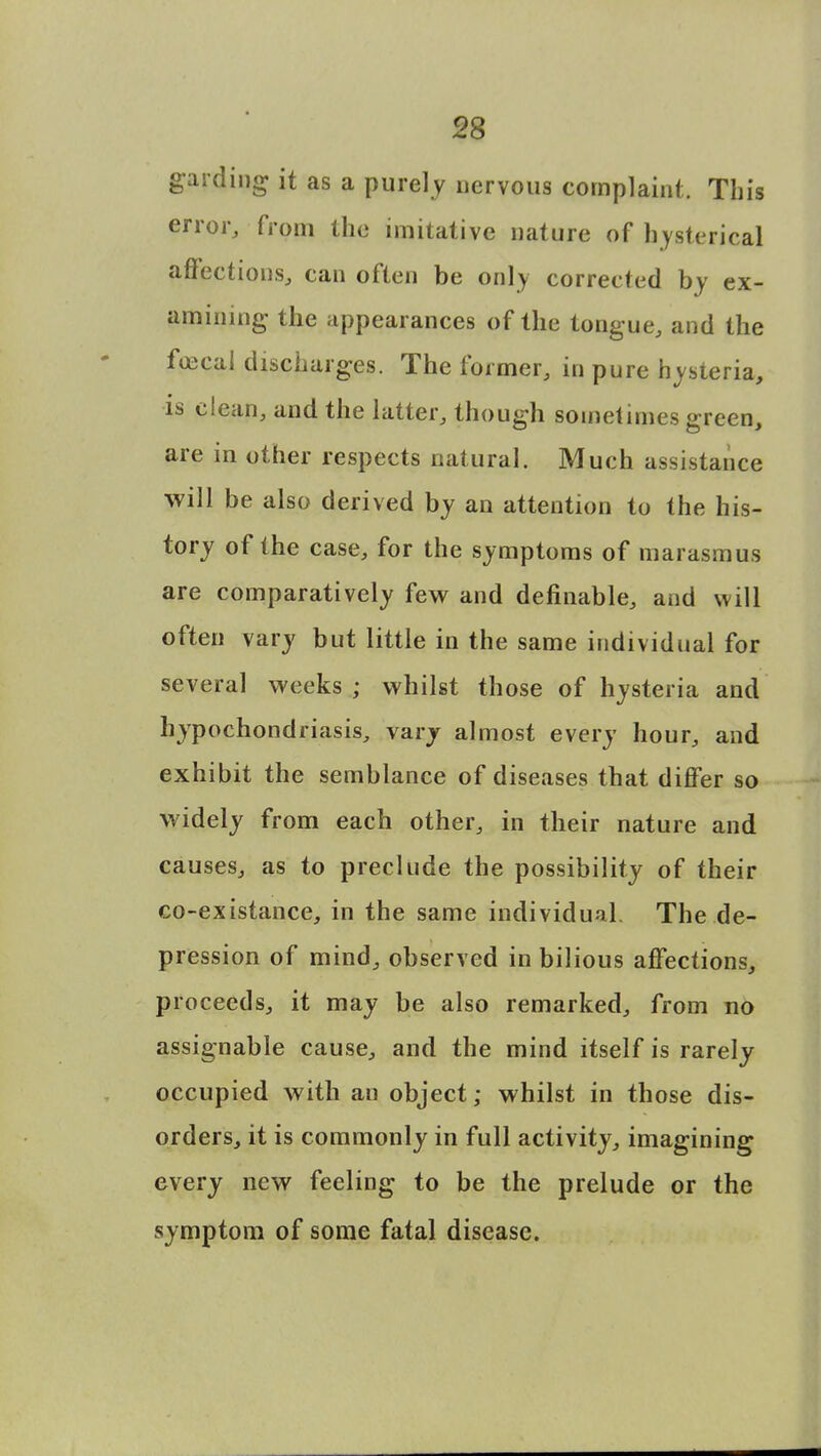 gaiding it as a purely nervous complaint. This error, from the imitative nature of hysterical affections, can often be only corrected by ex- amining the appearances of the tongue, and the fojeal discharges. The former, in pure hysteria, is clean, and the latter, though sometimes preen are in other respects natural. Much assistance will be also derived by an attention to the his- tory of the case, for the symptoms of marasmus are comparatively few and definable, and will often vary but little in the same individual for several weeks ; whilst those of hysteria and hypochondriasis, vary almost every hour, and exhibit the semblance of diseases that differ so widely from each other, in their nature and causes, as to preclude the possibility of their co-existance, in the same individual. The de- pression of mind, observed in bilious affections, proceeds, it may be also remarked, from no assignable cause, and the mind itself is rarely occupied with au object; whilst in those dis- orders, it is commonly in full activity, imagining every new feeling to be the prelude or the symptom of some fatal disease.