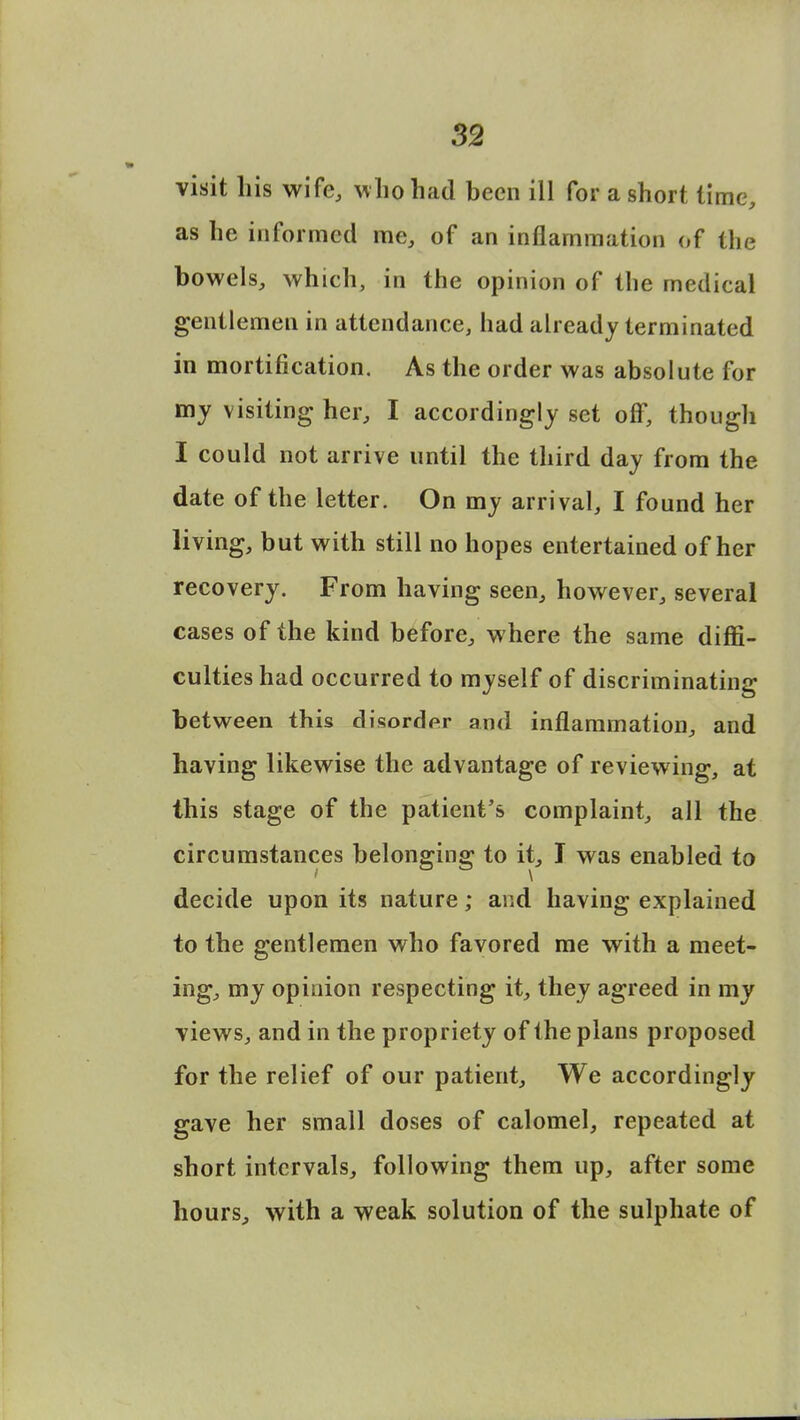 visit Lis wife, who had been ill for a short lime, as he informed me, of an inflammation of the bowels, which, in the opinion of the medical gentlemen in attendance, had already terminated in mortification. As the order was absolute for my visiting her, I accordingly set off, though I could not arrive until the third day from the date of the letter. On my arrival, I found her living, but with still no hopes entertained of her recovery. From having seen, however, several cases of the kind before, where the same diffi- culties had occurred to myself of discriminating between this disorder and inflammation, and having likewise the advantage of reviewing, at this stage of the patient's complaint, all the circumstances belonging to it, I was enabled to decide upon its nature; and having explained to the gentlemen who favored me with a meet- ing, my opinion respecting it, they agreed in my •views, and in the propriety of the plans proposed for the relief of our patient, We accordingly gave her small doses of calomel, repeated at short intervals, following them up, after some hours, with a weak solution of the sulphate of