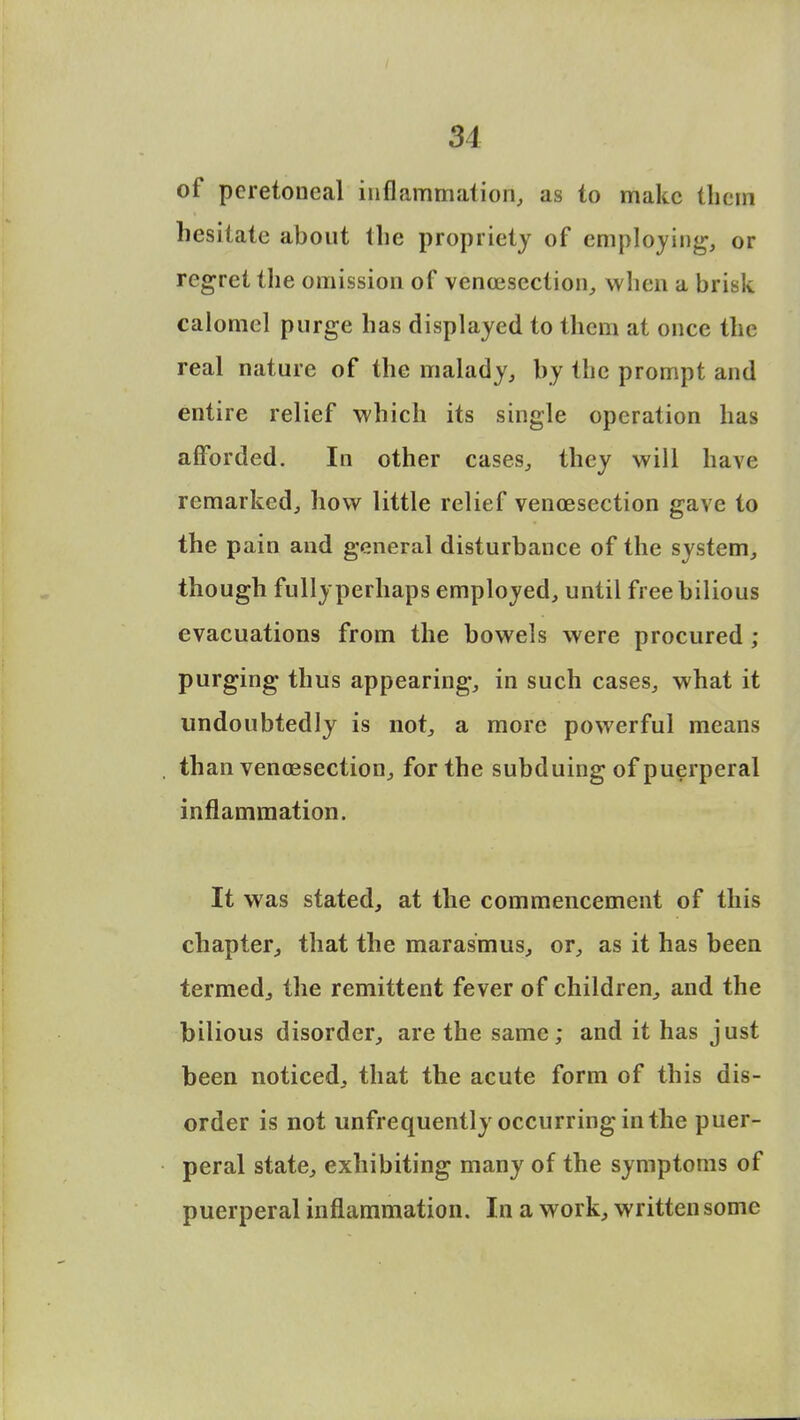 31 of peretoneal inflammation, as to make them hesitate about the propriety of employing, or regret the omission of venisection, when a brisk calomel purge has displayed to them at once the real nature of the malady, by the prompt and entire relief which its single operation has afforded. In other cases, they will have remarked, how little relief venisection gave to the pain and general disturbance of the system, though fully perhaps employed, until free bilious evacuations from the bowels were procured ; purging thus appearing, in such cases, what it undoubtedly is not, a more powerful means than venisection, for the subduing of puerperal inflammation. It was stated, at the commencement of this chapter, that the marasmus, or, as it has been termed, the remittent fever of children, and the bilious disorder, are the same; and it has just been noticed, that the acute form of this dis- order is not unfrequently occurring in the puer- peral state, exhibiting many of the symptoms of puerperal inflammation. In a work, written some