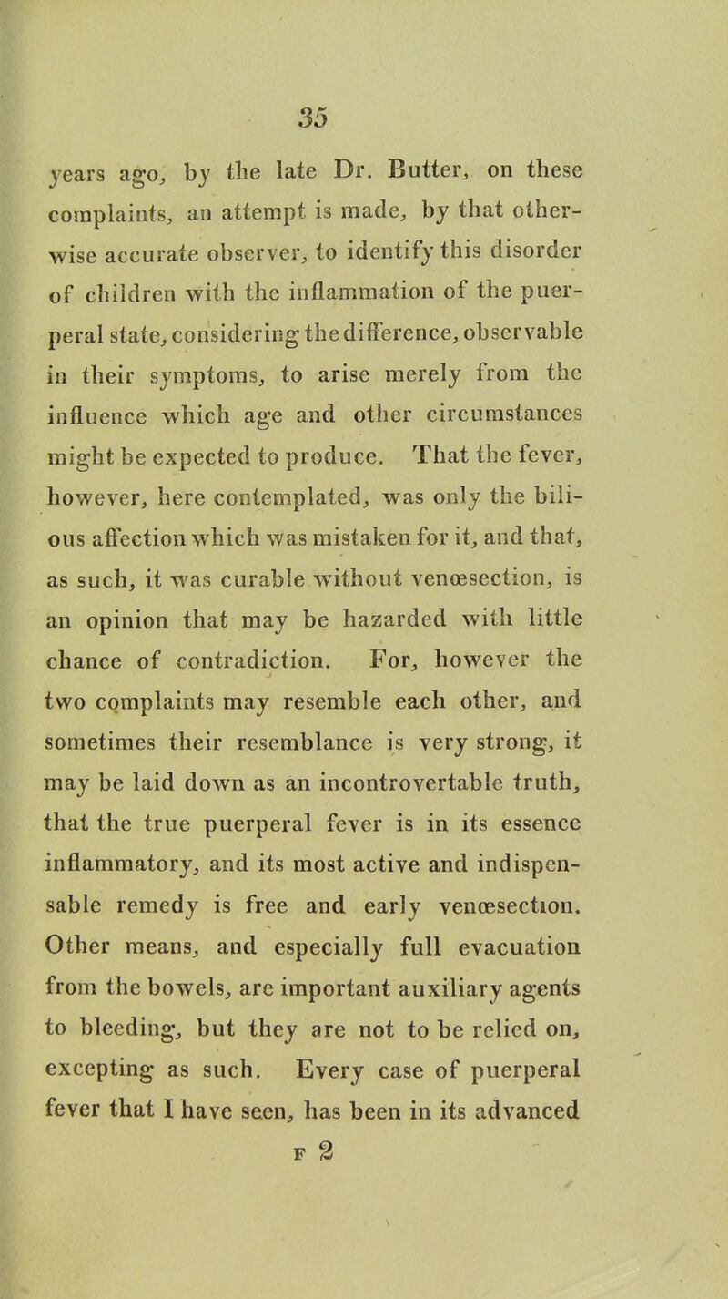 years ago, by the late Dr. Butter, on these complaints, an attempt is made, by that other- wise accurate observer, to identify this disorder of children with the inflammation of the puer- peral state, considering the difference, observable in their symptoms, to arise merely from the influence which age and other circumstances might be expected to produce. That the fever, however, here contemplated, was only the bili- ous affection which was mistaken for it, and that, as such, it was curable without venisection, is an opinion that may be hazarded with little chance of contradiction. For, however the two complaints may resemble each other, and sometimes their resemblance is very strong, it may be laid down as an incontrovertable truth, that the true puerperal fever is in its essence inflammatory, and its most active and indispen- sable remedy is free and early vencesection. Other means, and especially full evacuation from the bowels, are important auxiliary agents to bleeding, but they are not to be relied on, excepting as such. Every case of puerperal fever that I have seen, has been in its advanced F %