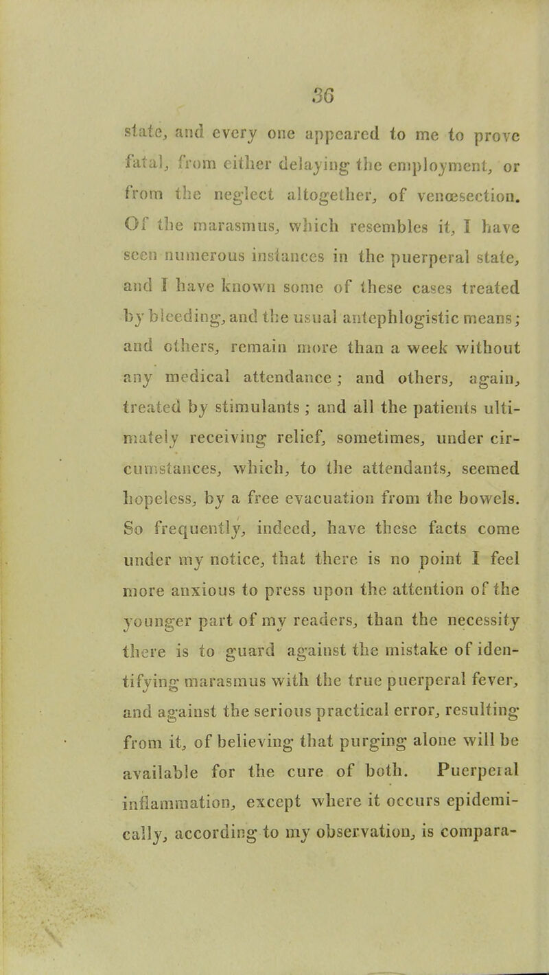 w state, and every one appeared to me to prove fatal, from either delaying the employment, or from the neglect altogether, of venisection. Of the marasmus, which resembles it, I have seen numerous instances in the puerperal state, and I have known some of these cases treated by bleeding, and the usual antephlogistic means; and others, remain more than a week without any medical attendance ; and others, again, treated by stimulants ; and all the patients ulti- mately receiving relief, sometimes, under cir- cumstances, which, to the attendants, seemed hopeless, by a free evacuation from the bowels. So frequently, indeed, have these facts come under my notice, that there is no point I feel more anxious to press upon the attention of the younger part of my readers, than the necessity there is to guard against the mistake of iden- tifying marasmus with the true puerperal fever, and against the serious practical error, resulting from it, of believing that purging alone will be available for the cure of both. Puerperal inflammation, except where it occurs epidemi- cally, according to my observation, is compara-