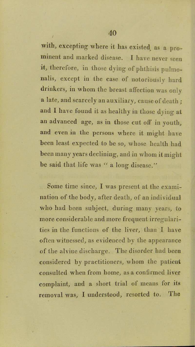 with, excepting where it has existed as a pro- minent and marked disease. I have never seen it, therefore, in those dying of phthisis pulmo- nalis, except in the case of notoriously hard drinkers, in whom the breast affection was only a late, and scarcely an auxiliary, cause of death ; and I have found it as healthy in those dying at an advanced age, as in those cut off in youth, and even in the persons where it might have been least expected to be so, whose health had been many years declining, and in whom it might be said that life was cc a long disease. Some time since, I was present at the exami- nation of the body, after death, of an individual who had been subject, during many years, to more considerable and more frequent irregulari- ties in the functions of the liver, than I have often witnessed, as evidenced by the appearance of the alvine discharge. The disorder had been considered by practitioners, whom the patient consulted when from home, as a confirmed liver complaint, and a short trial of means for its removal was, I understood, resorted to. The