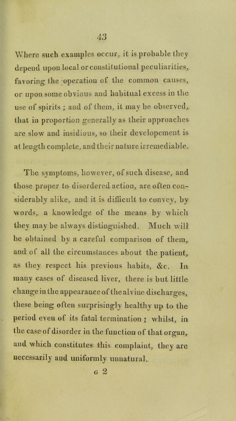 Where such examples occur, it is probable they depend upon local or constitutional peculiarities, favoring the operation of the common causes, or upon some obvious and habitual excess in the use of spirits ; and of them, it may be observed, that in proportion generally as their approaches are slow and insidious, so their developement is at length complete, and their nature irremediable. The symptoms, however, of such disease, and those proper to disordered action, are often con- siderably alike, and it is difficult to convey, by words, a knowledge of the means by which they maybe always distinguished. Much will be obtained by a careful comparison of them, and of all the circumstances about the patient, as they respect his previous habits, &c. In many cases of diseased liver, there is but little change in the appearance of the al vine discharges, these being often surprisingly healthy up to the period even of its fatal termination ; whilst, in the case of disorder in the function of that organ, and which constitutes this complaint, they are necessarily and uniformly unnatural. G 2