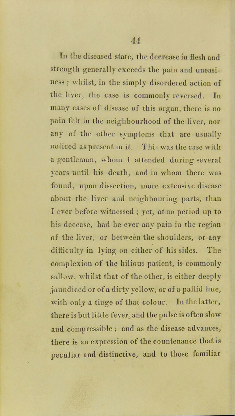 In the diseased state, the decrease in flesh and strength generally exceeds the pain and uneasi- ness ; whilst; in the simply disordered action of the liver, the case is commonly reversed. In many cases of disease of this organ, there is no pain felt in the neighbourhood of the liver, nor any of the other symptoms that are usually noticed as present in it. Thi was the case with a gentleman, whom I attended during several years until his death, and in whom there was found, upon dissection, more extensive disease about the liver and neighbouring parts, than I ever before witnessed ; yet, at no period up to his decease, had he ever any pain in the region of the liver, or between the shoulders, or any difficulty in lying on either of his sides. The complexion of the bilious patient, is commonly sallow, whilst that of the other, is either deeply jaundiced or of a dirty yellow, or of a pallid hue, with only a tinge of that colour. In the latter, there is but little fever, and the pulse is often slow and compressible; and as the disease advances, there is an expression of the countenance that is peculiar and distinctive, and to those familiar