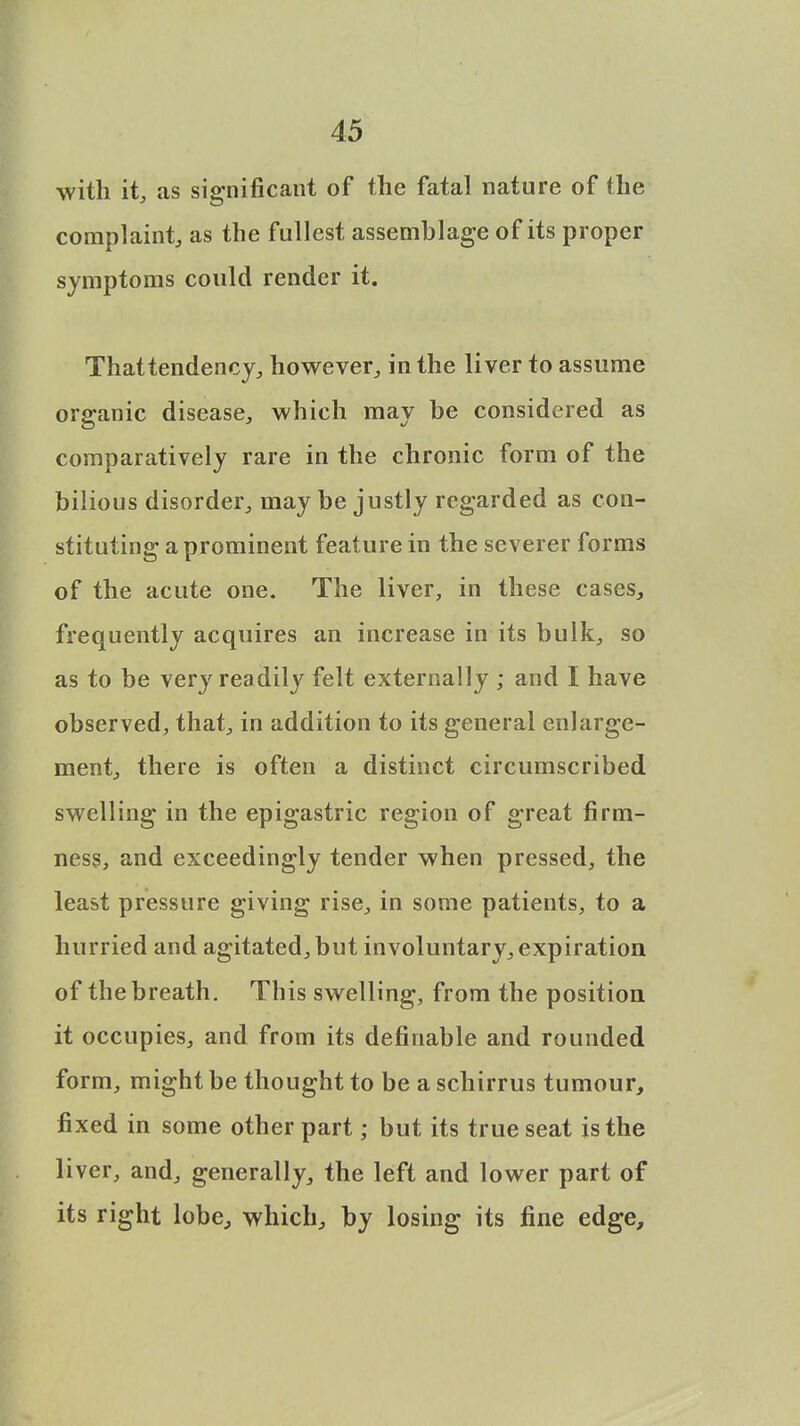 with it, as significant of the fatal nature of the complaint, as the fullest assemblage of its proper symptoms could render it. That tendency, however, in the liver to assume organic disease, which may be considered as comparatively rare in the chronic form of the bilious disorder, may be justly regarded as con- stituting a prominent feature in the severer forms of the acute one. The liver, in these cases, frequently acquires an increase in its bulk, so as to be very readily felt externally ; and I have observed, that, in addition to its general enlarge- ment, there is often a distinct circumscribed swelling in the epigastric region of great firm- ness, and exceedingly tender when pressed, the least pressure giving rise, in some patients, to a hurried and agitated, but involuntary, expiration of the breath. This swelling, from the position it occupies, and from its definable and rounded form, might be thought to be a schirrus tumour, fixed in some other part; but its true seat is the liver, and, generally, the left and lower part of its right lobe, which, by losing its fine edge,