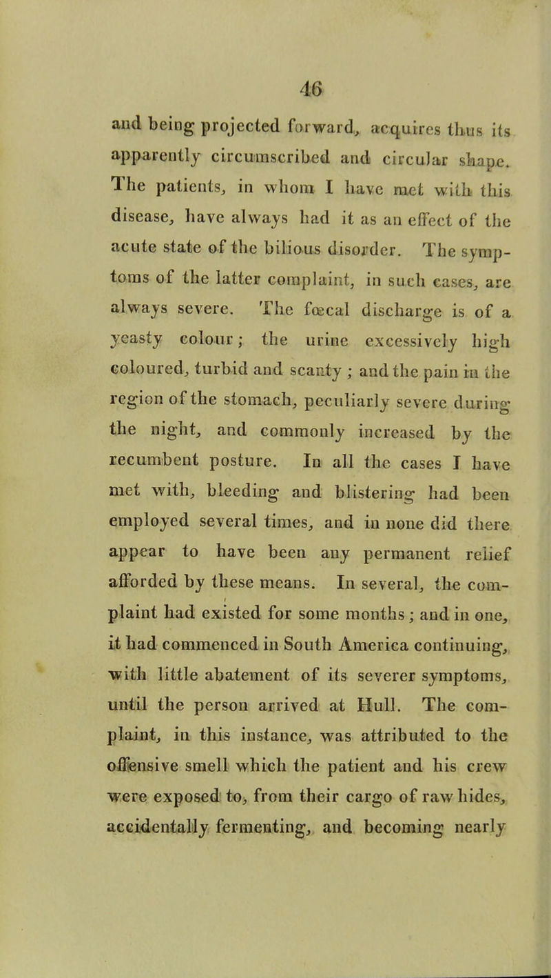 and being projected forward, acquires thus its apparently circumscribed and circular shape. The patients, in whom I have met with this disease, have always had it as an effect of the acute state of the bilious disorder. The symp- toms of the latter complaint, in such cases, are always severe. The fcecal discharge is of a yeasty colour; the urine excessively high coloured, turbid and scanty ; and the pain in the region of the stomach, peculiarly severe during the night, and commonly increased by the recumbent posture. In all the cases I have met with, bleeding and blistering had been employed several times, and in none did there appear to have been any permanent relief afforded by these means. In several, the com- plaint had existed for some months • and in one, it had commenced in South America continuing, with little abatement of its severer symptoms, until the person arrived at Hull. The com- plaint, in this instance, was attributed to the offensive smell which the patient and his crew were exposed to, from their cargo of raw hides, accidentally fermenting, and becoming nearly