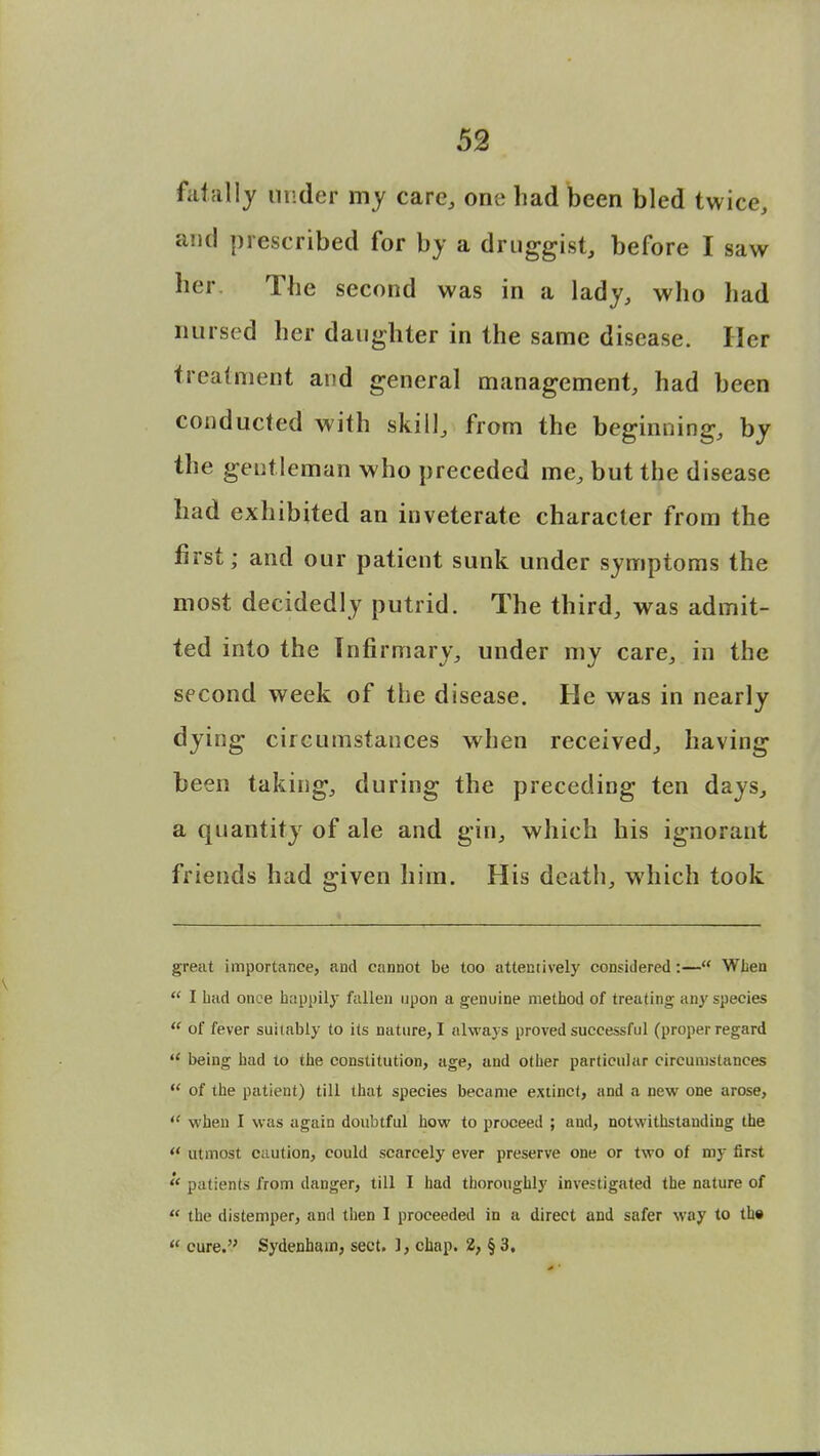 fatally under my care, one had been bled twice, and prescribed for by a druggist, before I saw her. The second was in a lady, who had nursed her daughter in the same disease. Her treatment and general management, had been conducted with skill, from the beginning, by the gentleman who preceded me, but the disease had exhibited an inveterate character from the first; and our patient sunk under symptoms the most decidedly putrid. The third, was admit- ted into the Infirmary, under my care, in the second week of the disease. He was in nearly dying circumstances when received, having been taking, during the preceding ten days, a quantity of ale and gin, which his ignorant friends had given him. His death, which took great importance, and cannot be too attentively considered:— When  I Lad once happily fallen upon a genuine method of treating any species  of fever suitably to its nature, I always proved successful (proper regard  being had to the constitution, age, and other particular circumstances  of the patient) till that species became extinct, and a new one arose,  when I was again doubtful how to proceed ; and, notwithstanding the u utmost caution, could scarcely ever preserve one or two of my first  patients from danger, till I had thoroughly investigated the nature of  the distemper, and then I proceeded in a direct and safer way to th«  cure. Sydenham, sect. 3, chap. 2, § 3.