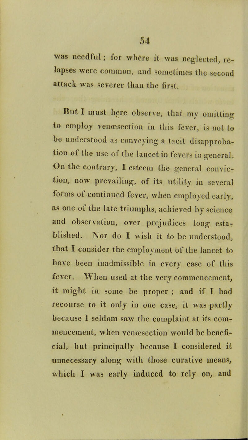 was needful; for where it was neglected, re- lapses were common, and sometimes the second attack was severer than the first. But I must here observe, that my omitting to employ venisection in this fever, is not to be understood as conveying a tacit disapproba- tion of the use of the lancet in fevers in general. On the contrary, I esteem the general convic- tion, now prevailing, of its utility in several forms of continued fever, when employed early, as one of the late triumphs, achieved by science and observation, over prejudices long esta- blished. Nor do I wish it to be understood, that I consider the employment bf the lancet to have been inadmissible in every case of this fever. When used at the very commencement, it might in some be proper ; and if I had recourse to it only in one case, it was partly because I seldom saw the complaint at its com- mencement, when venisection would be benefi- cial, but principally because I considered it unnecessary along with those curative means, which I was early induced to rely on, and