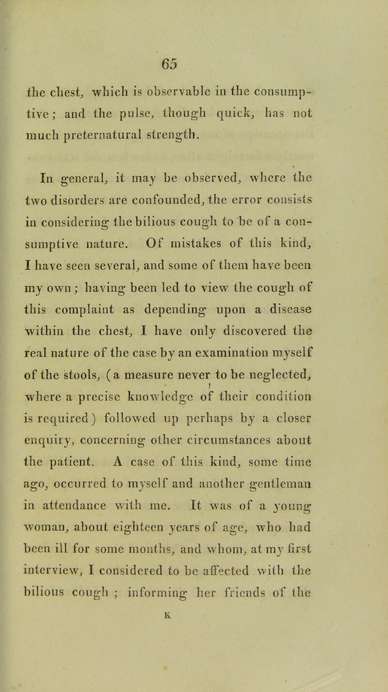 the chest, which is observable in the consump- tive ; and the pulse, though quick, has not much preternatural strength. In general, it may be observed,, where the two disorders are confounded, the error consists in considering the bilious cough to be of a con- sumptive nature. Of mistakes of this kind, I have seen several, and some of them have been my own ; having been led to view the cough of this complaint as depending upon a disease within the chest. I have onlv discovered the 3 %j real nature of the case by an examination myself of the stools, (a measure never to be neglected, where a precise knowledge of their condition is required) followed up perhaps by a closer enquiry, concerning other circumstances about the patient. A case of this kind, some time ago, occurred to myself and another gentleman in attendance with me. It was of a young woman, about eighteen years of age, who had been ill for some months, and whom, at my first interview, I considered to be affected with the bilious cough ; informing her friends of the K