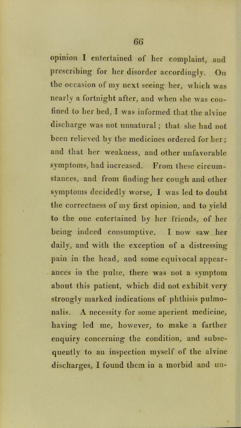 opinion I entertained of her complaint, and prescribing for her disorder accordingly. On the occasion of my next seeing her, which was nearly a fortnight after, and when she was con- fined to her bed, I was informed that the alvine discharge was not unnatural; that she had not been relieved by the medicines ordered for her; and that her weakness, and other unfavorable symptoms, had increased. From these circum- stances, and from finding her cough and other symptoms decidedly worse, I was led to doubt the correctness of my first opinion, and to yield to the one entertained by her friends, of her being indeed consumptive. I now saw her daily, and with the exception of a distressing pain in the head, and some equivocal appear- ances in the pulse, there was not a symptom about this patient, which did not exhibit very strongly marked indications of phthisis pulmo- nalis. A necessity for some aperient medicine, having led me, however, to make a farther enquiry concerning the condition, and subse- quently to an inspection myself of the alvine discharges, I found them in a morbid and un-