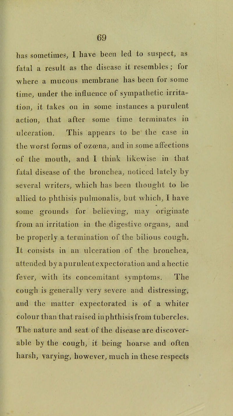 has sometimes, I have been led to suspect, as fatal a result as the disease it resembles; for where a mucous membrane has been for some time, under the influence of sympathetic irrita- tion, it takes on in some instances a purulent action, that after some time terminates in ulceration. This appears to be the case in the worst forms of ozoena, and in some affections of the mouth, and I think likewise in that fatal disease of the bronchea, noticed lately by several writers, which has been thought to be allied to phthisis pulmonalis, but which, I have some grounds for believing, may originate from an irritation in the digestive organs, and be properly a termination of the bilious cough. It consists in an ulceration of the bronchea, attended by apurulentexpectoration and ahectic fever, with its concomitant symptoms. The cough is generally very severe and distressing, and the matter expectorated is of a whiter colour than that raised inphthisis from tubercles. The nature and seat of the disease are discover- able by the cough, it being hoarse and often harsh, varying, however, much in these respects