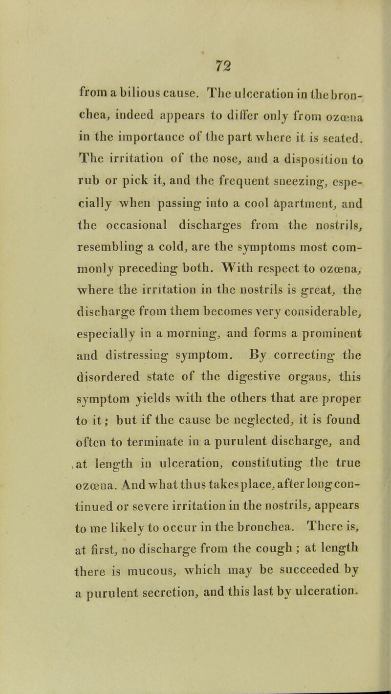 from a bilious cause. The ulceration in the bron- chea, indeed appears to differ only from ozocna in the importance of the part where it is seated. The irritation of the nose, and a disposition to rub or pick it, and the frequent sneezing, espe- cially when passing into a cool apartment, and the occasional discharges from the nostrils, resembling a cold, are the symptoms most com- monly preceding both. With respect to ozcena, where the irritation in the nostrils is great, the discharge from them becomes very considerable, especially in a morning, and forms a prominent and distressing symptom. By correcting the disordered state of the digestive organs, this symptom yields with the others that are proper to it; but if the cause be neglected, it is found often to terminate in a purulent discharge, and ,at length in ulceration, constituting the true ozoena. And what thus takesplace, after longcon- tinued or severe irritation in the nostrils, appears to me likely to occur in the bronchea. There is, at first, no discharge from the cough ; at length there is mucous, which may be succeeded by a purulent secretion, and this last by ulceration.