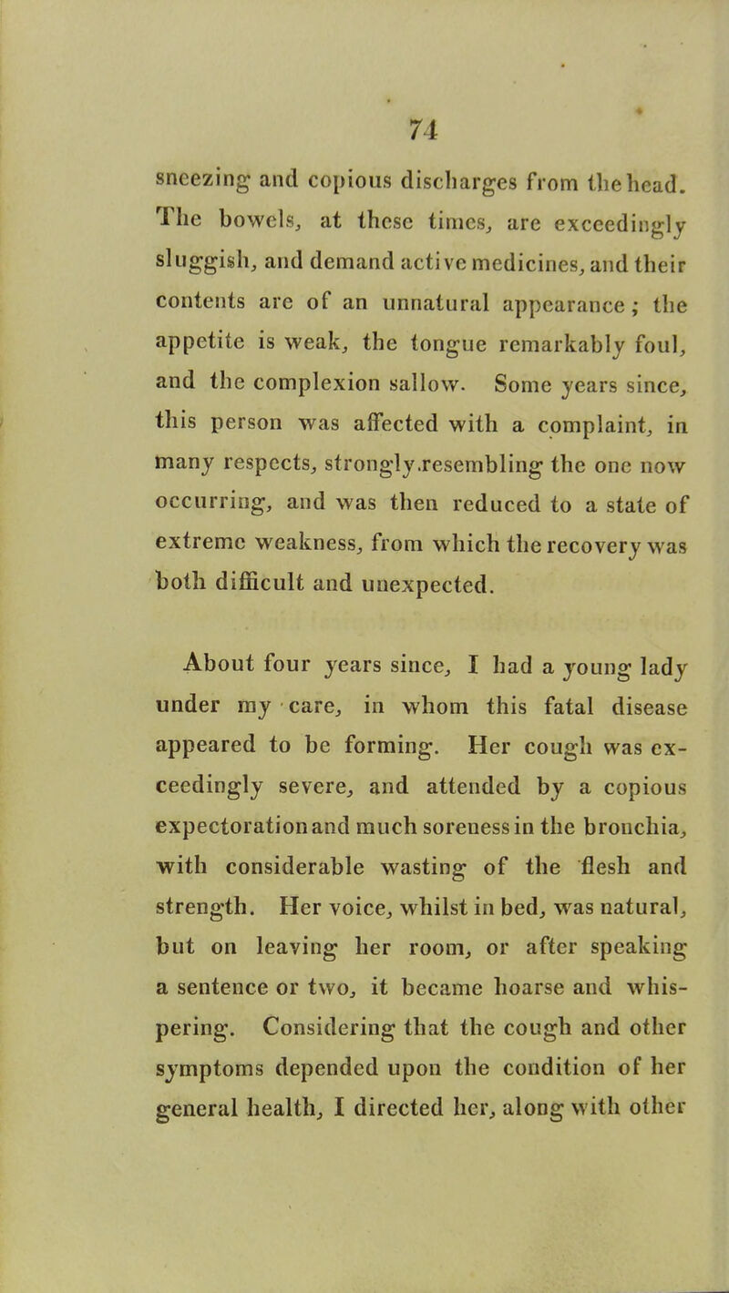 sneezing and copious discharges from the head. The bowels, at these times, are exceedingly sluggish, and demand active medicines, and their contents are of an unnatural appearance; the appetite is weak, the tongue remarkably foul, and the complexion sallow. Some years since, this person was affected with a complaint, in many respects, strongly .resembling the one now occurring, and was then reduced to a state of extreme weakness, from which the recovery was both difficult and unexpected. About four years since, I had a young lady under my care, in whom this fatal disease appeared to be forming. Her cough was ex- ceedingly severe, and attended by a copious expectoration and much soreness in the bronchia, with considerable wasting of the flesh and strength. Her voice, whilst in bed, was natural, but on leaving her room, or after speaking a sentence or two, it became hoarse and whis- pering. Considering that the cough and other symptoms depended upon the condition of her general health, I directed her, along with other