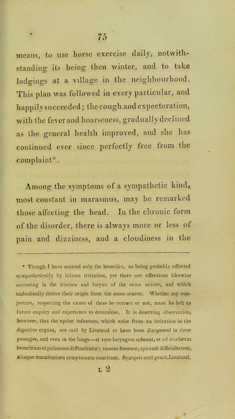 means, to use horse exercise daily, notwith- standing its being then winter, and to take lodgings at a village in the neighbourhood. This plan was followed in every particular, and happily succeeded ; the cough and expectoration, with the feverand hoarseness, graduallydeclined as the general health improved, and she has continued ever since perfectly free from the complaint*. Among the symptoms of a sympathetic kind,, most constant in marasmus, may be remarked those affecting the head. In the chronic form of the disorder, there is always more or less of pain and dizziness, and a cloudiness in the * Though I have noticed only the bronchia, as being probably affected sympathetically by bilious irritation, yet there are affections likewise occurring in the trachea and larynx of the same nature, and which undoubtedly derive their origin from the same source. Whether my con- jecture, respecting the cause of these be correct or not, must be left to future enquiry and experience to determine. It is deserving observation, however, that the apthse infantum, which arise from an irritation in the digestive organs, are said by Lieutaud to have been discovered in these passages, and even in the lungs—si vero lar3'ngem subeant, et ad tracheam bronchiam etpulmones diffundantur; tussem ferocem, spirandi difficultatem, aliaque truculentiora symptomata concitant. Synopsis med.pract.Lieutaud. L 2