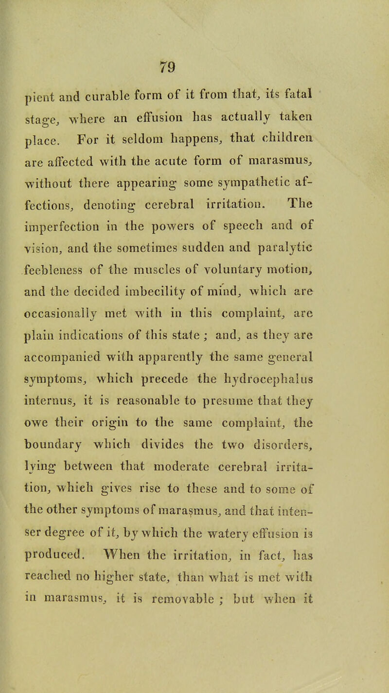 pient and curable form of it from that, its fatal stage, where an effusion has actually taken place. For it seldom happens, that children are affected with the acute form of marasmus, without there appearing some sympathetic af- fections, denoting cerebral irritation. The imperfection in the powers of speech and of vision, and the sometimes sudden and paralytic feebleness of the muscles of voluntary motion, and the decided imbecility of mind, which are occasionally met with in this complaint, are plain indications of this state ; and, as they are accompanied with apparently the same general symptoms, which precede the hydrocephalus internus, it is reasonable to presume that they owe their origin to the same complaint, the boundary which divides the two disorders, lying between that moderate cerebral irrita- tion, whieh gives rise to these and to some of the other symptoms of marasmus, and that inten- ser degree of it, by which the watery effusion is produced. When the irritation, in fact, has reached no higher state, than what is met with in marasmus, it is removable ; but when it