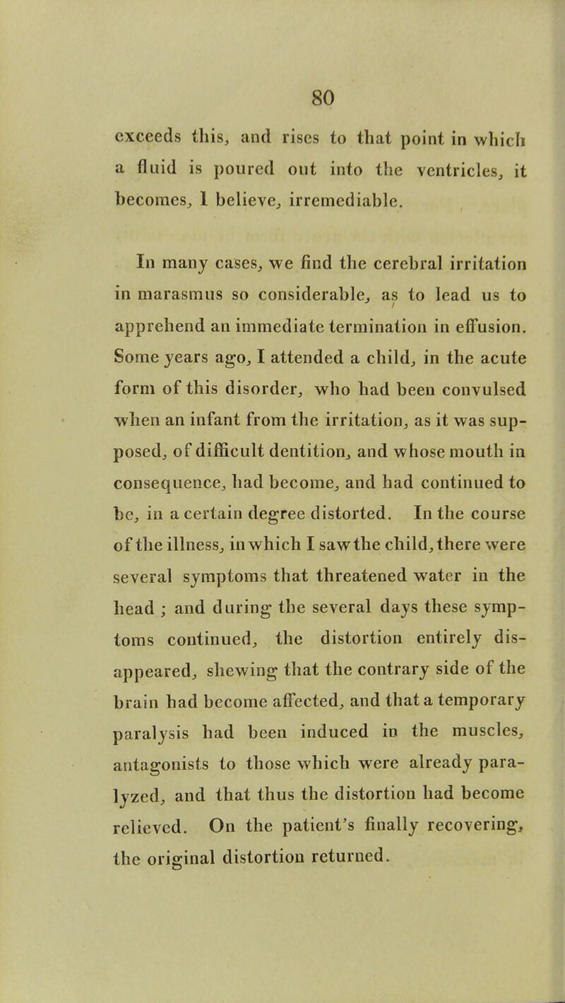 exceeds this, and rises to that point in which a fluid is poured out into the ventricles, it becomes, 1 believe, irremediable. In many cases,, we find the cerebral irritation in marasmus so considerable, as to lead us to apprehend an immediate termination in effusion. Some years ago, I attended a child, in the acute form of this disorder, who had been convulsed when an infant from the irritation, as it was sup- posed, of difficult dentition, and whose mouth in consequence, had become, and had continued to be, in a certain degree distorted. In the course of the illness, in which I saw the child, there were several symptoms that threatened water in the head ; and during the several days these symp- toms continued, the distortion entirely dis- appeared, shewing that the contrary side of the brain had become affected, and that a temporary paralysis had been induced in the muscles, antagonists to those which were already para- lyzed, and that thus the distortion had become relieved. On the patient's finally recovering, the original distortion returned.