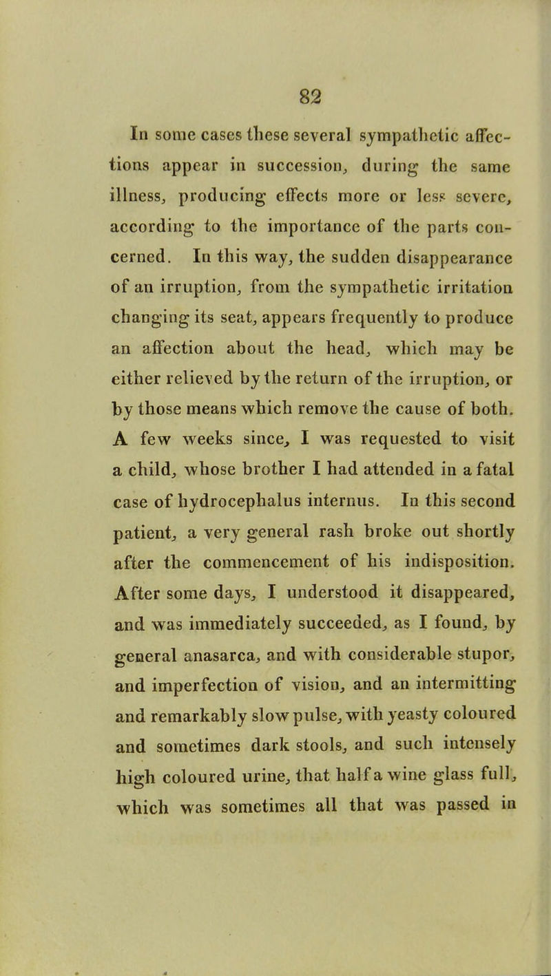 In some cases these several sympathetic affec- tions appear in succession, during the same illness, producing effects more or less severe, according to the importance of the parts con- cerned. In this way, the sudden disappearance of an irruption, from the sympathetic irritation changing its seat, appears frequently to produce an affection about the head, which may be either relieved by the return of the irruption, or by those means which remove the cause of both. A few weeks since, I was requested to visit a child, whose brother I had attended in a fatal case of hydrocephalus internus. In this second patient, a very general rash broke out shortly after the commencement of his indisposition. After some days, I understood it disappeared, and was immediately succeeded, as I found, by general anasarca, and with considerable stupor, and imperfection of vision, and an intermitting and remarkably slow pulse, with yeasty coloured and sometimes dark stools, and such intensely high coloured urine, that half a wine glass full, which was sometimes all that was passed in