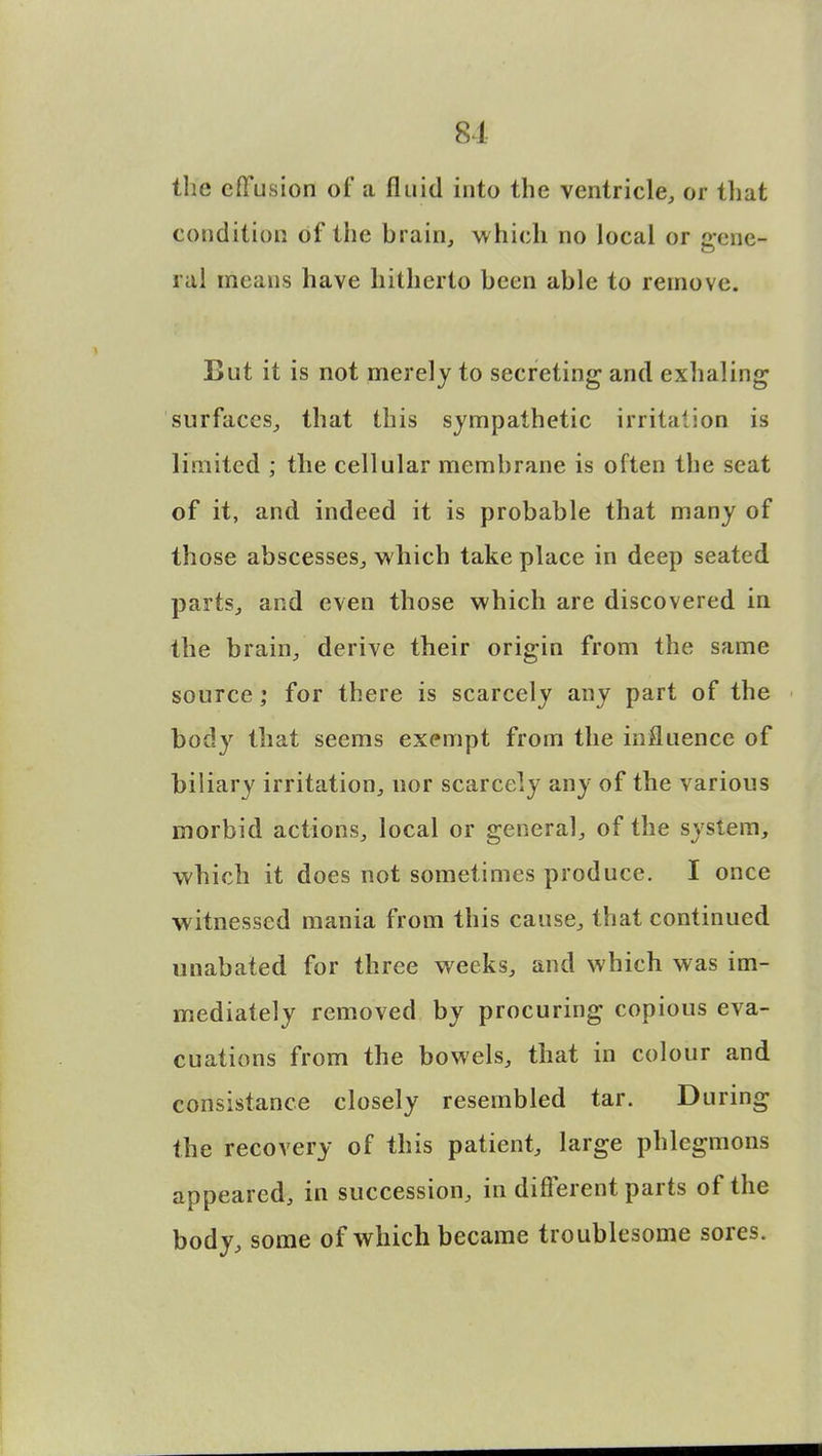 8-1 the effusion of a fluid into the ventricle, or that condition of the brain, which no local or gene- ral means have hitherto been able to remove. But it is not merely to secreting and exhaling surfaces, that this sympathetic irritation is limited ; the cellular membrane is often the seat of it, and indeed it is probable that many of those abscesses, which take place in deep seated parts, and even those which are discovered in the brain, derive their origin from the same source; for there is scarcely any part of the body that seems exempt from the influence of biliary irritation, nor scarcely any of the various morbid actions, local or general, of the system, which it does not sometimes produce. I once witnessed mania from this cause, that continued unabated for three weeks, and which was im- mediately removed by procuring copious eva- cuations from the bowels, that in colour and consistance closely resembled tar. During the recovery of this patient, large phlegmons appeared, in succession, in different parts of the body, some of which became troublesome sores.