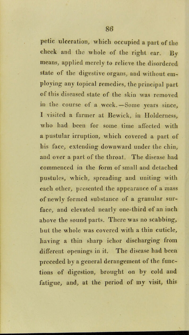 petic ulceration, which occupied a part of the cheek and the whole of the right ear. By means, applied merely to relieve the disordered state of the digestive organs, and without em- ploying any topical remedies, the principal part of this diseased state of the skin was removed in the course of a week.—Some years since, I visited a farmer at Bewick, in Holderness, who had been for some time affected with a pustular irruption, which covered a part of his face, extending downward under the chin, and over a part of the throat. The disease had commenced in the form of small and detached pustules, which, spreading and uniting with each other, presented the appearance of a mass of newly formed substance of a granular sur- face, and elevated nearly one-third of an inch above the sound parts. There was no scabbing, but the whole was covered with a thin cuticle, having a thin sharp ichor discharging from different openings in it. The disease had been preceded by a general derangement of the func- tions of digestion, brought on by cold and fatigue, and, at the period of my visit, this