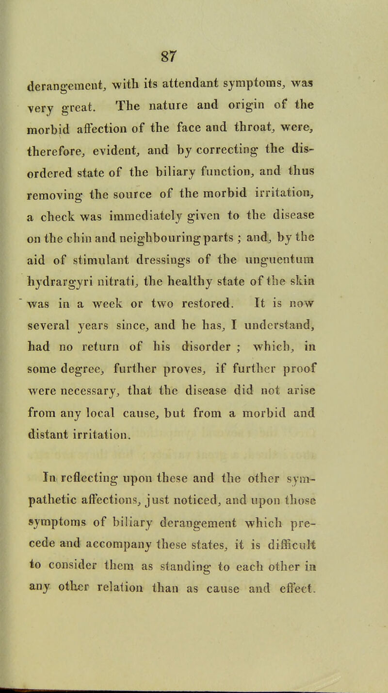 derangement, with its attendant symptoms, was very great. The nature and origin of the morbid affection of the face and throat, were, therefore, evident, and by correcting the dis- ordered state of the biliary function, and thus removing the source of the morbid irritation, a check was immediately given to the disease on the chin and neighbouring parts; and, by the aid of stimulant dressings of the unguentum hydrargyri nitrati, the healthy state of the skin was in a week or two restored. It is now several years since, and he has, I understand, had no return of his disorder ; which, in some degree, further proves, if further proof were necessary, that the disease did not arise from any local cause, but from a morbid and distant irritation. In reflecting upon these and the other sym- pathetic affections, just noticed, and upon those symptoms of biliary derangement which pre- cede and accompany these states, it is difficult to consider them as standing to each other in any other relation than as cause and effect.