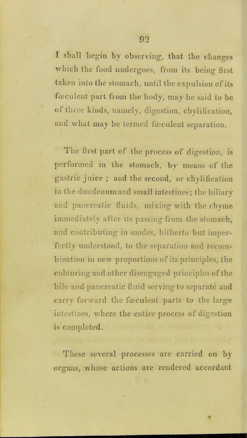 I shall begin by observing, that the changes which the food undergoes, from its being first taken into the stomach, until the expulsion of its fujculcnt part from the body, may be said to be of three kinds, namely, digestion, chylification, and what may be termed foeculent separation. The first part of the process of digestion, is performed in the stomach, by means of the gastric juice ; and the second, or chylification in the duodenumand small intestines; the biliary and pancreatic fluids,, mixing with the chyme immediately after its passing from the stomach, and contributing in modes, hitherto but imper- fectly understood, to the separation and recom- bination in new proportions of its principles, the colouring and other disengaged principles of the bile and pancreatic tluid serving to separate and carry forward the fceculent parts to the large intestines, where the entire process of digestion is completed. These several processes are carried on by organs, whose actions are rendered accordant