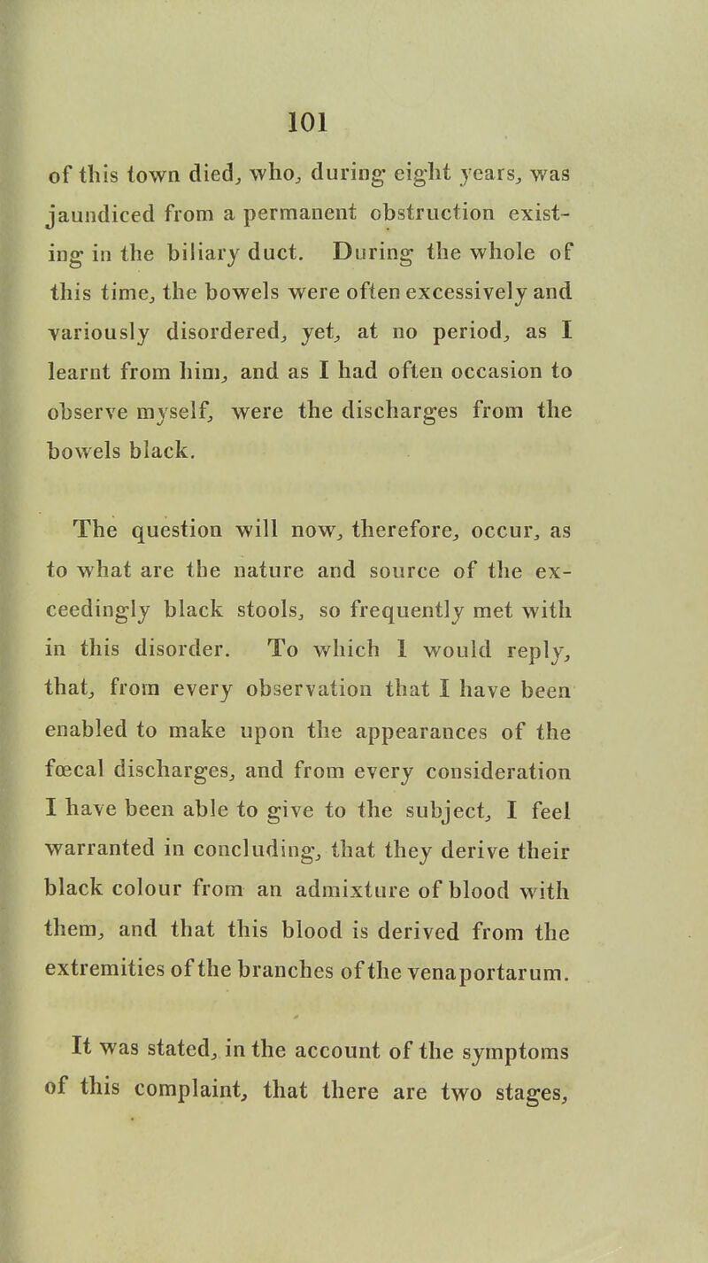 of this town died, who, during- eight years, was jaundiced from a permanent obstruction exist- ing- in the biliary duct. During the whole of this time, the bowels were often excessively and variously disordered, yet, at no period, as I learnt from him, and as I had often occasion to observe myself, were the discharges from the bowels black. The question will now, therefore, occur, as to what are the nature and source of the ex- ceedingly black stools, so frequently met with in this disorder. To which 1 would reply, that, from every observation that I have been enabled to make upon the appearances of the fcecal discharges, and from every consideration I have been able to give to the subject, I feel warranted in concluding, that they derive their black colour from an admixture of blood with them, and that this blood is derived from the extremities of the branches of the venaportarum. It was stated, in the account of the symptoms of this complaint, that there are two stages,