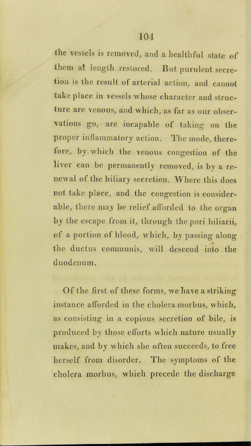 the vessels is removed, and a healthful state of them at length restored. But purulent secre- tion is the result of arterial action, and cannot take place in vessels whose character and struc- ture are venous, and which, as far as our obser- vations go, are incapable of taking on the proper inflammatory action. The mode, there- fore, by which the venous congestion of the liver can be permanently removed, is by a re- newal of the biliary secretion. Where this does not take place, and the congestion is consider- able, there may be relief afforded to the organ by the escape from it, through the pori biliarii, of a portion of blood, which, by passing along the ductus communis, will descend into the duodenum. Of the first of these forms, we have a striking instance afforded in the cholera morbus, which, as consisting in a copious secretion of bile, is produced by those efforts which nature usually makes, and by which she often succeeds, to free herself from disorder. The symptoms of the cholera morbus, which precede the discharge