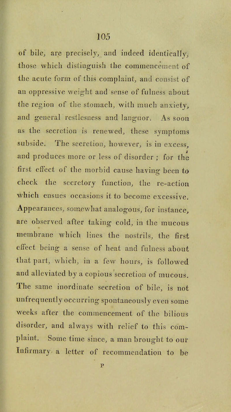 of bile, are precisely, and indeed identically, those which distinguish the commencement of the acute form of this complaint, and consist of an oppressive weight and sense of fulness about the region of the stomach, with much anxiety> and general rcstlesness and languor. As soon as the secretion is renewed, these symptoms subside. The secretion, however, is in excess, and produces more or less of disorder ; for the first effect of the morbid cause having- been to check the secretory function, the re-action which ensues occasions it to become excessive. Appearances, somewhat analogous, for instance, are observed after taking cold, in the mucous membrane which lines the nostrils, the first effect being a sense of heat and fulness about that part, which, in a few hours, is followed and alleviated by a copious secretion of mucous. The same inordinate secretion of bile, is not unfrequently occurring spontaneously evert some weeks after the commencement of the bilious disorder, and always with relief to this com- plaint. Some time since, a man brought to our Infirmary, a letter of recommendation to be