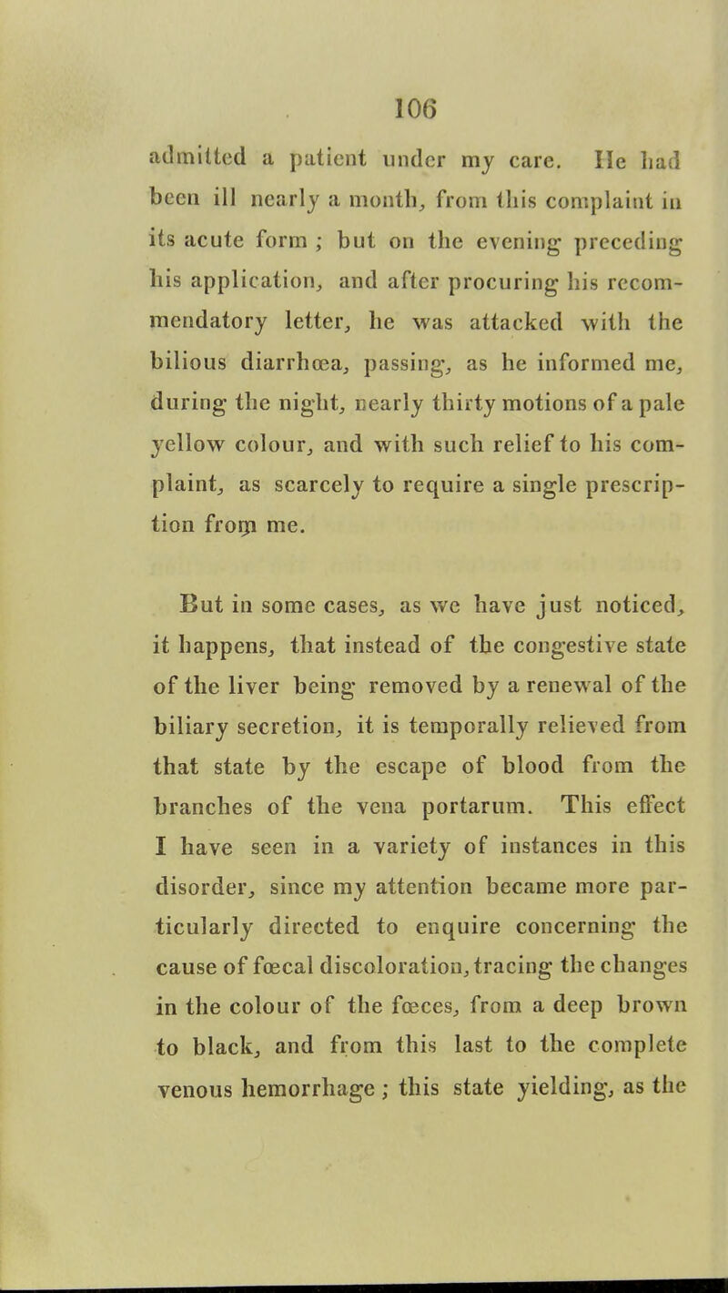 admitted a patient under my care. He had been ill nearly a month, from this complaint in its acute form ; but on the evening preceding his application, and after procuring his recom- mendatory letter, he was attacked with the bilious diarrhoea, passing, as he informed me, during the night, nearly thirty motions of a pale yellow colour, and with such relief to his com- plaint, as scarcely to require a single prescrip- tion from me. But in some cases, as we have just noticed, it happens, that instead of the congestive state of the liver being removed by a renewal of the biliary secretion, it is temporally relieved from that state by the escape of blood from the branches of the vena portarum. This effect I have seen in a variety of instances in this disorder, since my attention became more par- ticularly directed to enquire concerning the cause of foecal discoloration, tracing the changes in the colour of the foeces, from a deep brown to black, and from this last to the complete venous hemorrhage ; this state yielding, as the