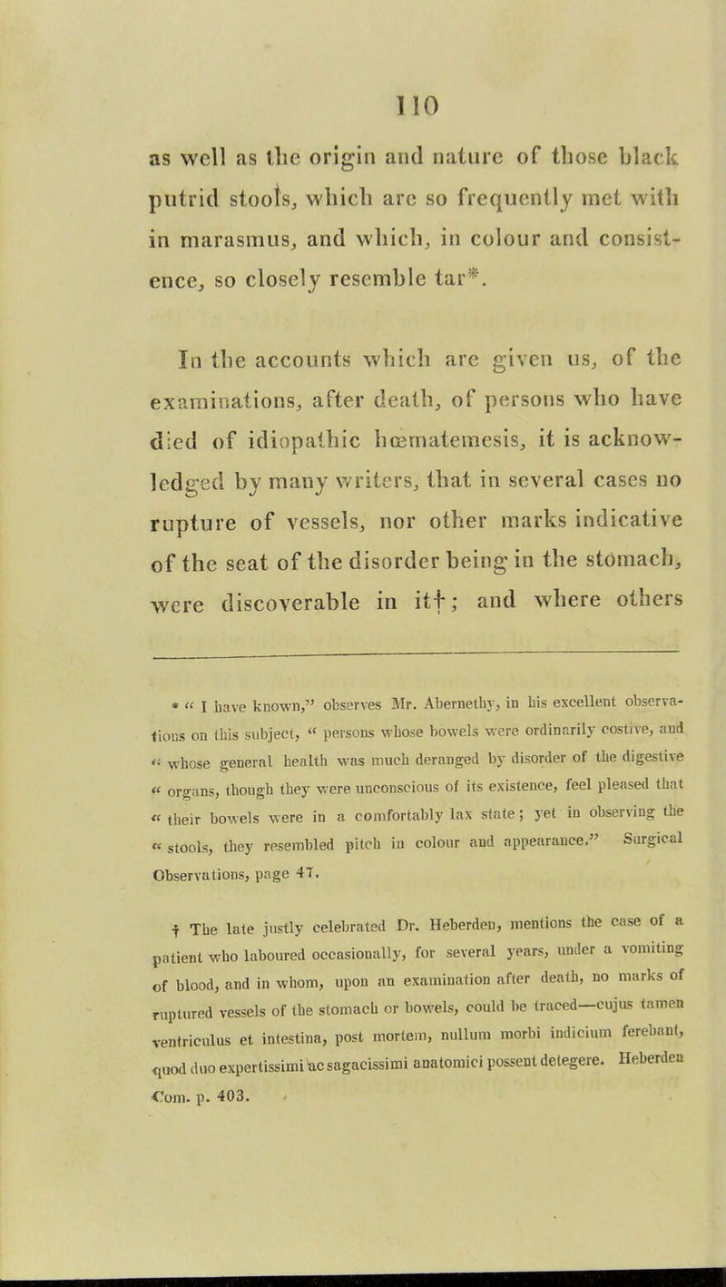 as well as the origin and nature of those black putrid stools, which are so frequently met with in marasmus, and which, in colour and consist- ence, so closely resemble tar*. In the accounts which arc given us, of the examinations, after death, of persons who have died of idiopathic hcernatemesis, it is acknow- ledged by many writers, that in several cases no rupture of vessels, nor other marks indicative of the seat of the disorder being in the stomach, were discoverable in itf; and where others • « I have known, observes Mr. Abernethy, in his excellent observa- tions on this subject, « persons whose bowels were ordinarily costive, and *■ whose general health was much deranged by disorder of the digestive  organs, though they were unconscious of its existence, feel pleased that «■ their bowels were in a comfortably lax state; yet in observing the « stools, they resembled pitch in colour and appearance. Surgical Observations, page 4T. -f The late justly celebrated Dr. Heberden, mentions the case of a patient who laboured occasionally, for several years, under a vomiting of blood, and in whom, upon an examination after death, no marks of ruptured vessels of the stomach or bowels, could be traced—eujus tamen ventriculus et intestina, post mortem, nullum morbi indicium ferebant, quod duo expertissimisagacissimi anatomici possent detegere. Heberden •Com. p. 403.