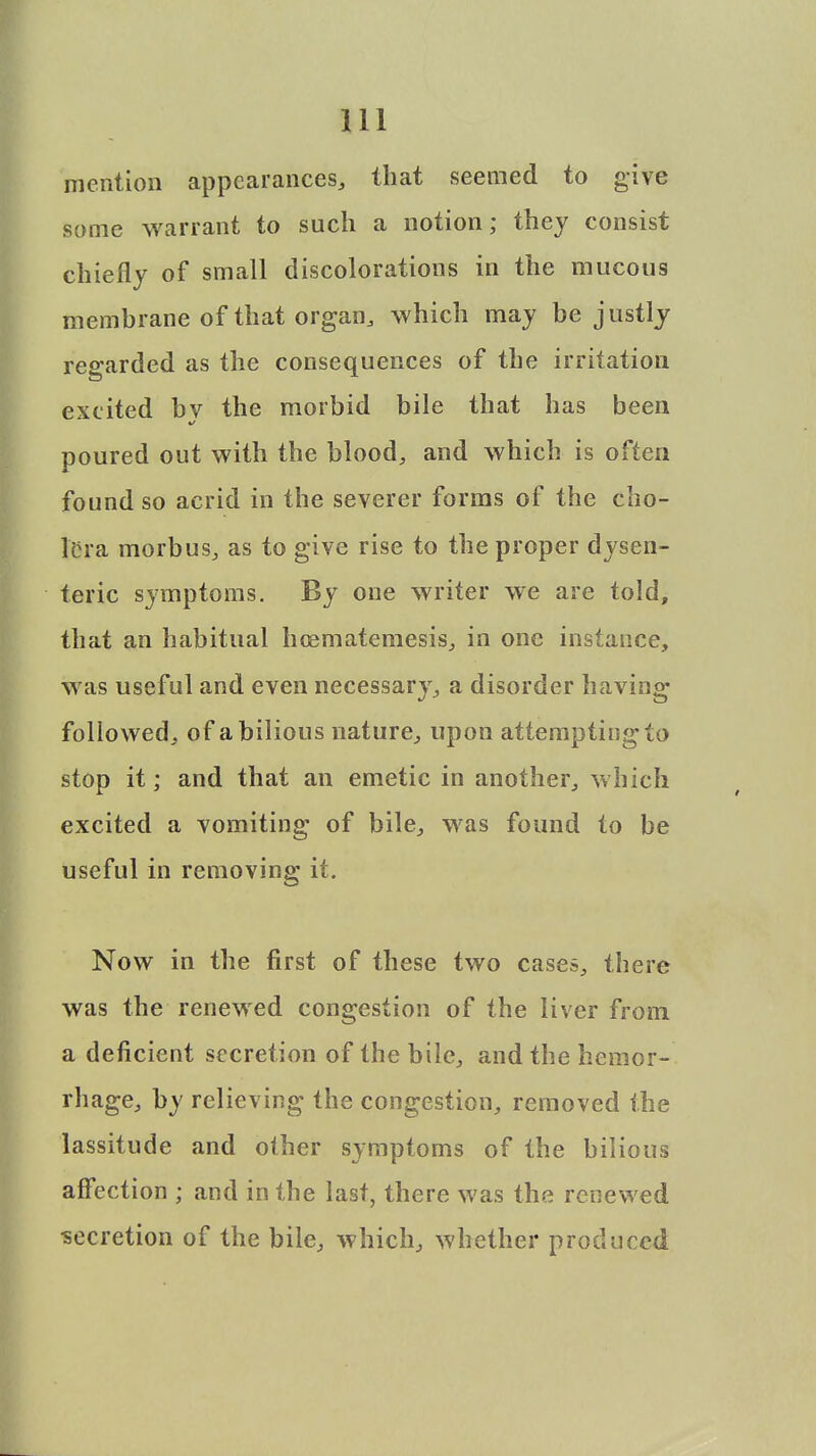 mention appearances, that seemed to give some warrant to such a notion; they consist chiefly of small discolorations in the mucous membrane of that organ, which may be justly regarded as the consequences of the irritation excited bv the morbid bile that has been poured out with the blood, and which is often found so acrid in the severer forms of the cho- lera morbus, as to give rise to the proper dysen- teric symptoms. By one writer we are told, that an habitual hcematemesis, in one instance, was useful and even necessary, a disorder having followed, of a bilious nature, upon attempting to stop it; and that an emetic in another, which excited a vomiting of bile, was found to be useful in removing it. Now in the first of these two cases, there was the renewed congestion of the liver from a deficient secretion of the bile, and the hemor- rhage, by relieving the congestion, removed the lassitude and other symptoms of the bilious affection ; and in the last, there was the renewed ■secretion of the bile, which, whether produced