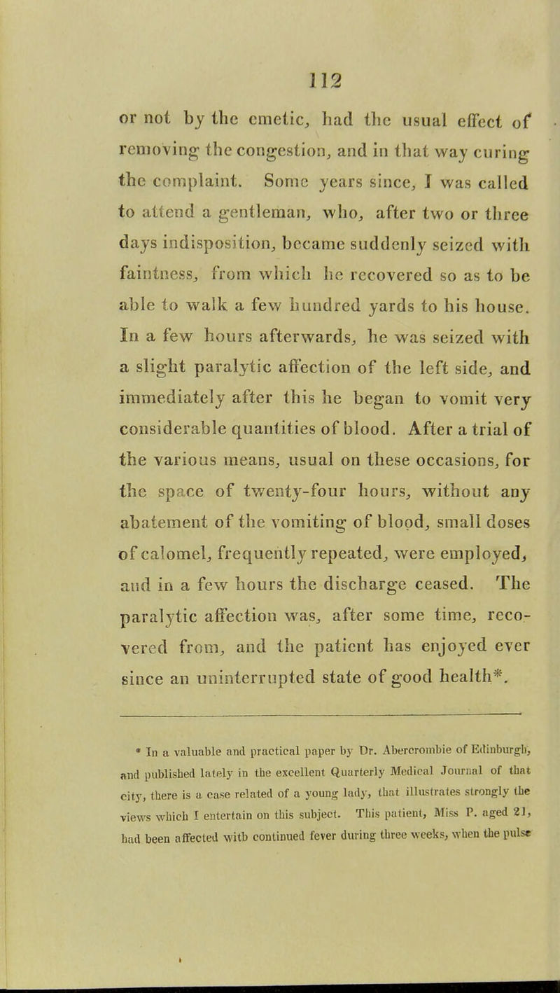 or not by the emetic, had the usual effect of removing- the congestion, and in that way curing the complaint. Some years since, I was called to attend a gentleman, who, after two or three days indisposition, became suddenly seized with faintness, from which he recovered so as to be able to walk a few hundred yards to his house. In a few hours afterwards, he was seized with a slight paralytic affection of the left side, and immediately after this he began to vomit very considerable quantities of blood. After a trial of the various means, usual on these occasions, for the space of twenty-four hours, without any abatement of the vomiting of blood, small doses of calomel, frequently repeated, were employed, and in a few hours the discharge ceased. The paralytic affection was, after some time, reco- vered from, and the patient has enjoyed ever since an uninterrupted state of good health*. * In a valuable and practical paper by Dr. Abercrombie of Edinburgh, and published lately in the excellent Quarterly Medical Journal of that city, there is a case related of a young lady, that illustrates strongly the views which I entertain on this subject. This patient, Miss P. aged 2], had been affected witb continued fever during three weeks, when the pulse