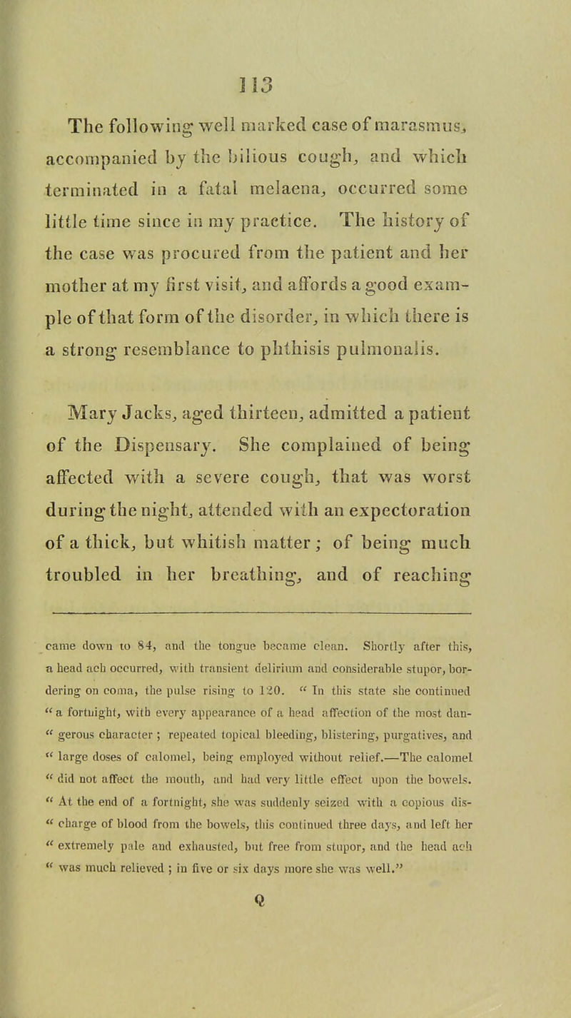 }\3 The following well marked case of marasmus* accompanied by the bilious cough, and which terminated in a fatal melaena, occurred some little time since in ray practice. The history of the case was procured from the patient and her mother at my first visit, and affords a good exam- ple of that form of the disorder, in which there is a strong resemblance to phthisis pulmonalis. Mary Jacks, aged thirteen, admitted a patient of the Dispensary. She complained of being affected with a severe cough, that was worst during the night, attended with an expectoration of a thick, but whitish matter; of being much troubled in her breathing, and of reaching came down to 84, and the tongue became clean. Shortly after this, a head aeh occurred, with transient delirium and considerable stupor, bor- dering on coma, the pulse rising to 120.  In this state she continued  a fortnight, with every appearance of a head affection of the most dan-  gerous character ; repeated topical bleeding, blistering, purgatives, and  large doses of calomel, being employed without relief.—The calomel  did not affect the mouth, and had very little effect upon the bowels.  At the end of a fortnight, she was suddenly seized with a copious dis-  charge of blood from the bowels, this continued three days, and left her u extremely pale and exhausted, but free from stupor, and the head ach  was much relieved ; in five or six days more she was well. Q