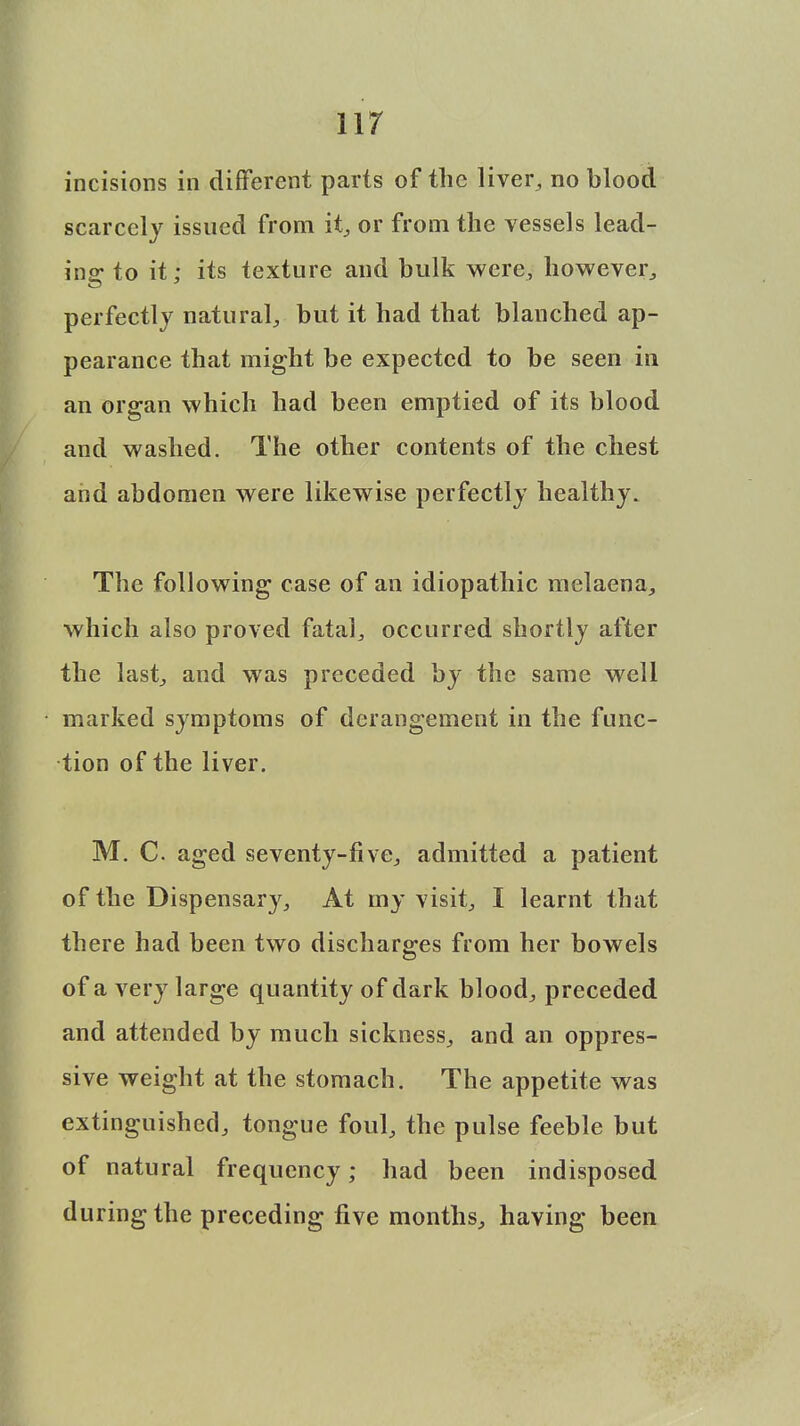 incisions in different parts of the liver, no blood scarcely issued from it, or from the vessels lead- ing to it; its texture and bulk were, however, perfectly natural, but it had that blanched ap- pearance that might be expected to be seen in an organ which had been emptied of its blood and washed. The other contents of the chest and abdomen were likewise perfectly healthy. The following case of an idiopathic melaena, which also proved fatal, occurred shortly after the last, and was preceded by the same well marked symptoms of derangement in the func- tion of the liver. M. C aged seventy-five, admitted a patient of the Dispensary, At my visit, I learnt that there had been two discharges from her bowels of a very large quantity of dark blood, preceded and attended by much sickness, and an oppres- sive weight at the stomach. The appetite was extinguished, tongue foul, the pulse feeble but of natural frequency; had been indisposed during the preceding five months, having been