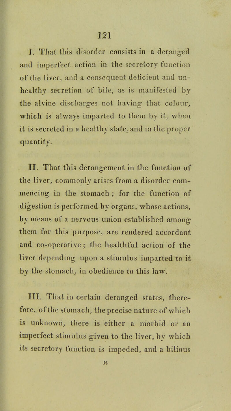 I. That this disorder consists in a deranged and imperfect action in the secretory function of the liver, and a consequent deficient and un- healthy secretion of bile, as is manifested by the alvine discharges not having- that colour, which is always imparted to them by it, when it is secreted in a healthy state, and in the proper quantity. II. That this derangement in the function of the liver, commonly arises from a disorder com- mencing in the stomach ; for the function of digestion is performed by organs, whose actions, by means of a nervous union established among them for this purpose, are rendered accordant and co-operative; the healthful action of the liver depending upon a stimulus imparted to it by the stomach, in obedience to this law. III. That in certain deranged states, there- fore, of the stomach, the precise nature of which is unknown, there is either a morbid or an imperfect stimulus given to the liver, by which its secretory function is impeded, and a bilious R