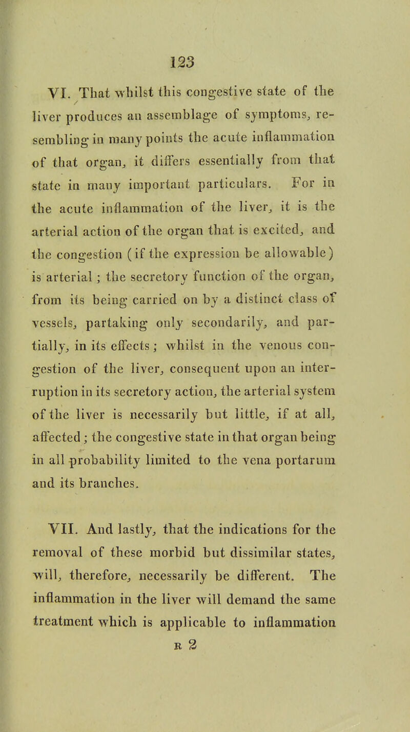 VI. That whilst this congestive state of the liver produces an assemblage of symptoms, re- sembling in many points the acute inflammation of that organ, it differs essentially from that state in many important particulars. For in the acute inflammation of the liver, it is the arterial action of the organ that is excited, and the congestion (if the expression be allowable) is arterial; the secretory function of the organ, from its being carried on by a distinct class of vessels, partaking only secondarily, and par- tially, in its effects; whilst in the venous con- gestion of the liver, consequent upon an inter- ruption in its secretory action, the arterial system of the liver is necessarily but little, if at all, affected; the congestive state in that organ being in all probability limited to the vena portarum and its branches. VII. And lastly, that the indications for the removal of these morbid but dissimilar states, will, therefore, necessarily be different. The inflammation in the liver will demand the same treatment which is applicable to inflammation r 2