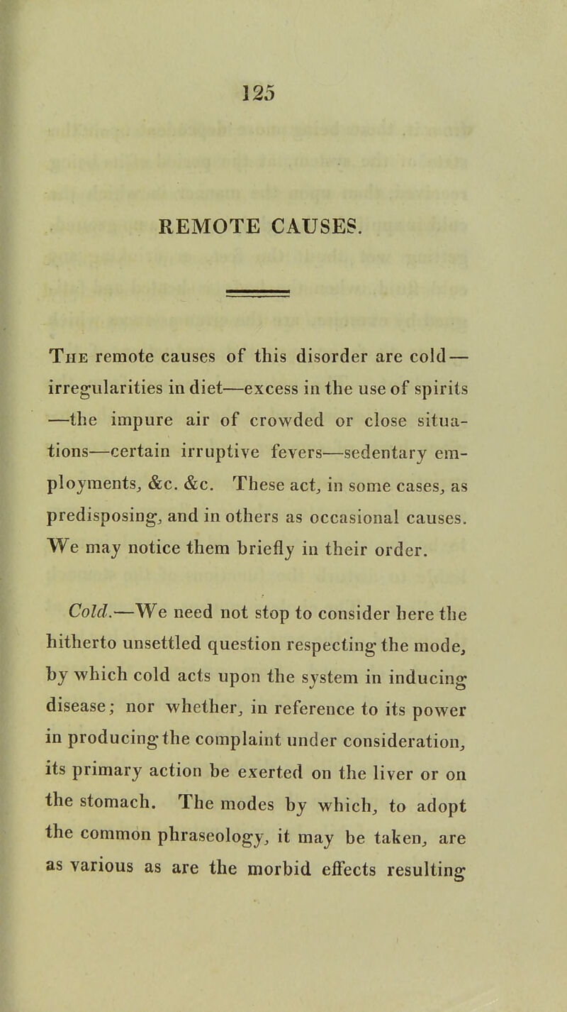 REMOTE CAUSES. The remote causes of this disorder are cold — irregularities in diet—excess in the use of spirits —the impure air of crowded or close situa- tions—certain irruptive fevers—sedentary em- ployments, &c. &c. These act, in some cases, as predisposing, and in others as occasional causes. We may notice them briefly in their order. Cold.—We need not stop to consider here the hitherto unsettled question respecting the mode, by which cold acts upon the system in inducing disease; nor whether, in reference to its power in producing the complaint under consideration, its primary action be exerted on the liver or on the stomach. The modes by which, to adopt the common phraseology, it may be taken, are as various as are the morbid effects resulting