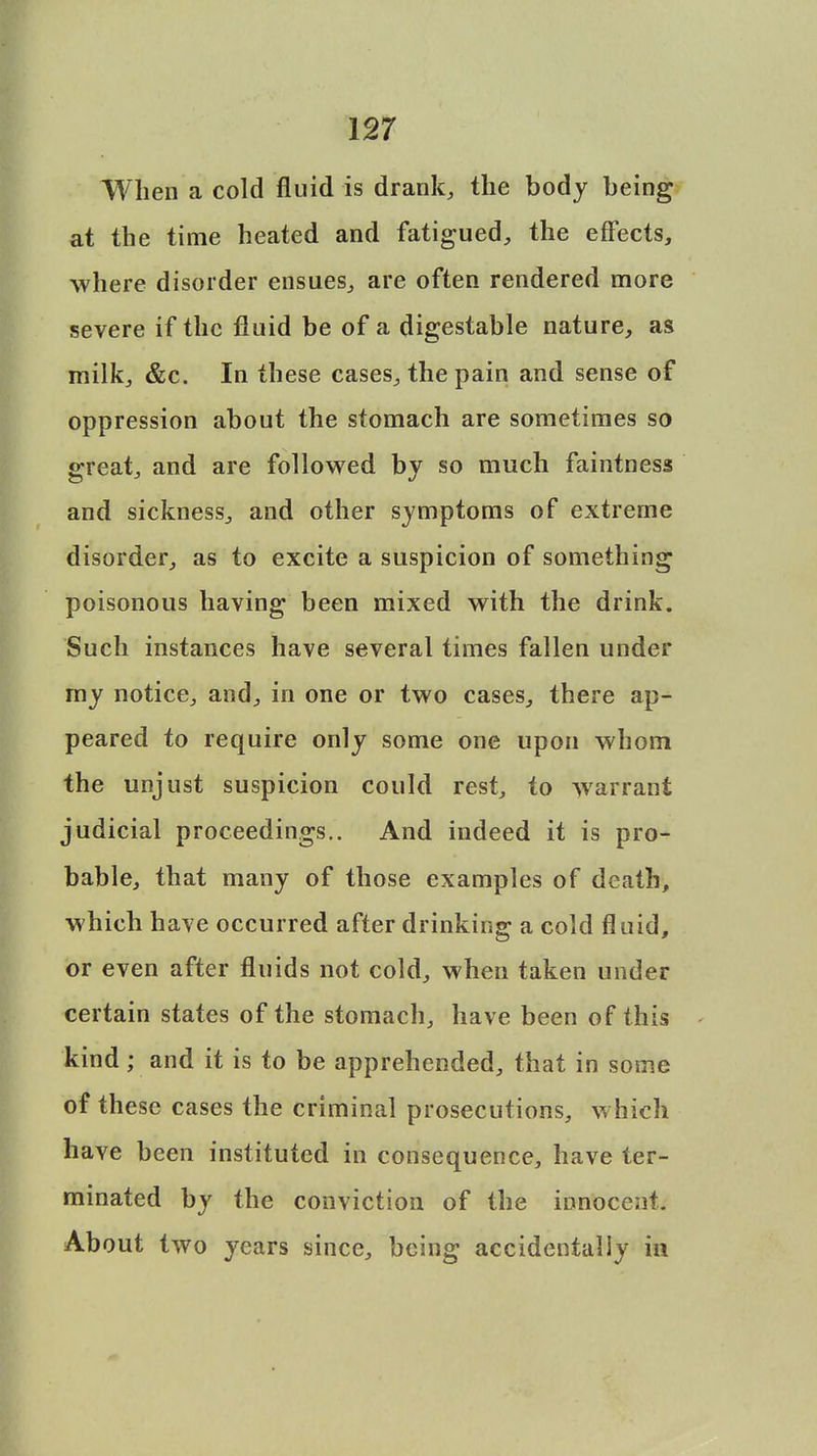 When a cold fluid is drank, the body being at the time heated and fatigued, the effects, where disorder ensues, are often rendered more severe if the fluid be of a digestable nature, as milk, &c. In these cases, the pain and sense of oppression about the stomach are sometimes so great, and are followed by so much faintness and sickness, and other symptoms of extreme disorder, as to excite a suspicion of something poisonous having been mixed with the drink. Such instances have several times fallen under my notice, and, in one or two cases, there ap- peared to require only some one upon whom the unjust suspicion could rest, to warrant judicial proceedings.. And indeed it is pro- bable, that many of those examples of death, which have occurred after drinking a cold fluid, or even after fluids not cold, when taken under certain states of the stomach, have been of this kind ; and it is to be apprehended, that in some of these cases the criminal prosecutions, which have been instituted in consequence, have ter- minated by the conviction of the innocent. About two years since, being accidentally in