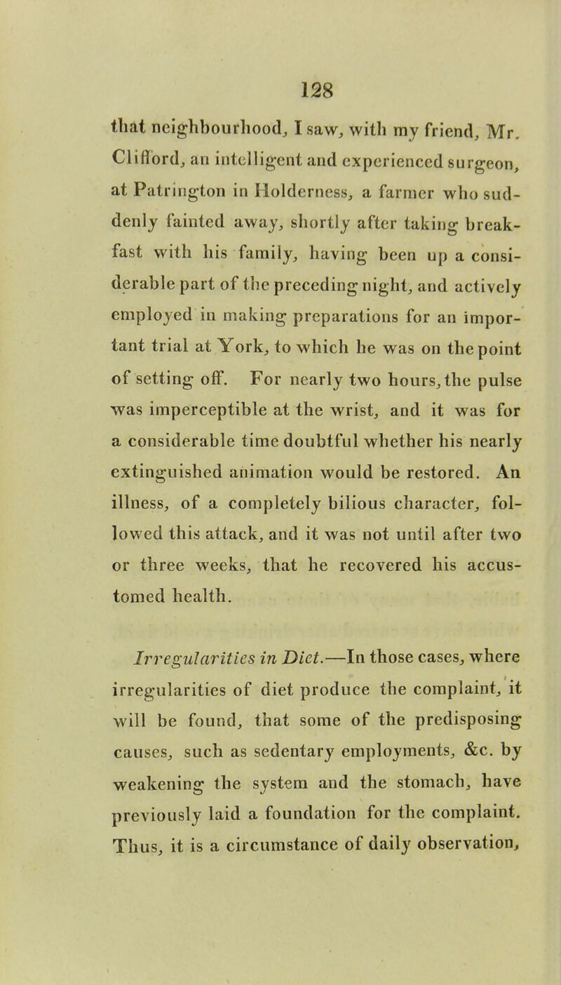 that neighbourhood, I saw, with my friend, Mr. Clifford, an intelligent and experienced surgeon, at Patrington in Holdemess, a farmer who sud- denly fainted away, shortly after taking break- fast with his family, having been up a consi- derable part of the preceding night, and actively employed in making preparations for an impor- tant trial at York, to which he was on the point of setting off. For nearly two hours, the pulse was imperceptible at the wrist, and it was for a considerable time doubtful whether his nearly extinguished animation would be restored. An illness, of a completely bilious character, fol- lowed this attack, and it was not until after two or three weeks, that he recovered his accus- tomed health. Irregularities in Diet.—In those cases, where irregularities of diet produce the complaint, it will be found, that some of the predisposing causes, such as sedentary employments, &c. by weakening the system and the stomach, have previously laid a foundation for the complaint. Thus, it is a circumstance of daily observation,