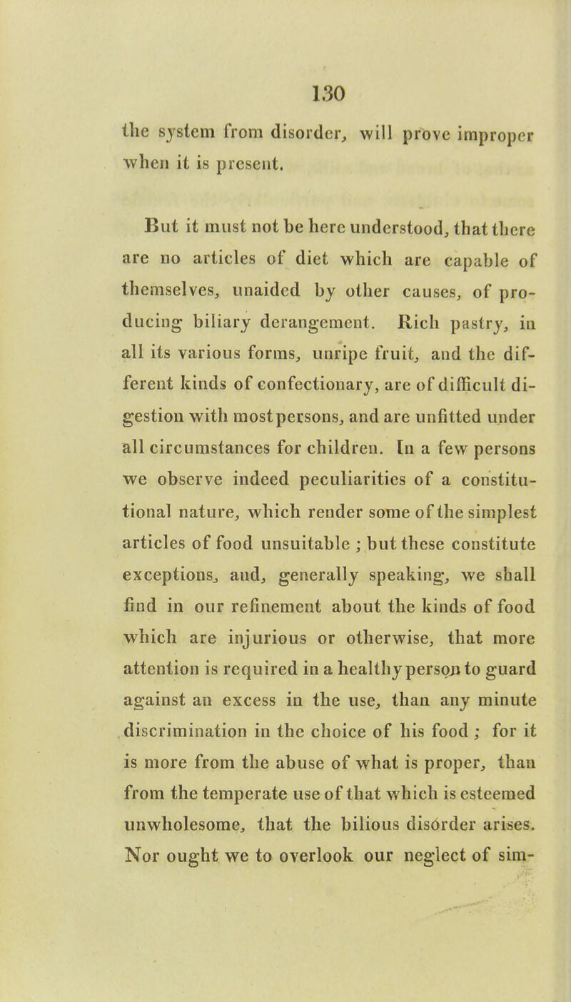 the system from disorder, will prove improper when it is present. But it must not be here understood, that there are no articles of diet which are capable of themselves, unaided by other causes, of pro- ducing biliary derangement. Rich pastry, in all its various forms, unripe fruit, and the dif- ferent kinds of confectionary, are of difficult di- gestion with most persons, and are unfitted under all circumstances for children. In a few persons we observe indeed peculiarities of a constitu- tional nature, which render some of the simplest articles of food unsuitable ; but these constitute exceptions, aud, generally speaking, we shall find in our refinement about the kinds of food which are injurious or otherwise, that more attention is required in a healthy person to guard against an excess in the use, than any minute discrimination in the choice of his food ; for it is more from the abuse of what is proper, than from the temperate use of that which is esteemed unwholesome, that the bilious disorder arises. Nor ought we to overlook our neglect of sim-