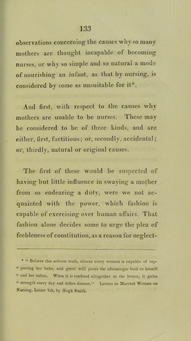 observations concerning the causes why so many mothers are thought incapable of becoming nurses, or why so simple and so natural a mode of nourishing an infant, as that by nursing, is considered by some as unsuitable for it*. And first, with respect to the causes why mothers are unable to be nurses. These may be considered to be of three kinds, and are either, first, factitious; or, secondly, accidental; or, thirdly, natural or original causes. The first of these would be suspected of having but little influence in swaying a mother from so endearing a duty, were we not ac- quainted with the power, which fashion is capable of exercising over human affairs. That fashion alone decides some to urge the plea of feebleness of constitution, as a reason for neglect- *  Believe this solemn truth, almost every woman is capable of sup-  porting her babe, and great will prove the advantages both to herself  and her infant. When it is confined altogether to the breast, it gains  strength every day and defies disease. Letters to Married Women on Nursing, Letter 7th, by Hugh Smith.