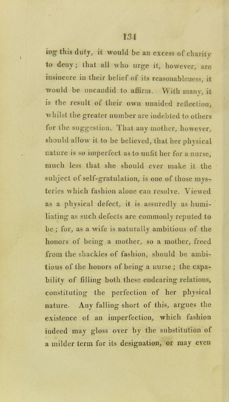131 ing this duty, it would be an excess of charity to deny; that all who urge it, however, are insincere in their belief of its reasonableness, it would be uncandid to aflinn. With many, it is the result of their own unaided reflection, whilst the greater number are indebted to others for the suggestion. That any mother, however, should allow it to be believed, that her physical nature is so imperfect as to unfit her for a nurse, much less that she should ever make it the subject of self-gratulation, is one of those mys- teries which fashion alone can resolve. Viewed as a physical defect, it is assuredly as humi- liating as such defects are commonly reputed to be; for, as a wife is naturally ambitious of the honors of being a mother, so a mother, freed from the shackles of fashion, should be ambi- tious of the honors of being a nurse; the capa- bility of filling both these endearing relations, constituting the perfection of her physical nature. Any falling short of this, argues the existence of an imperfection, which fashion indeed may gloss over by the substitution of a milder term for its designation, or may even