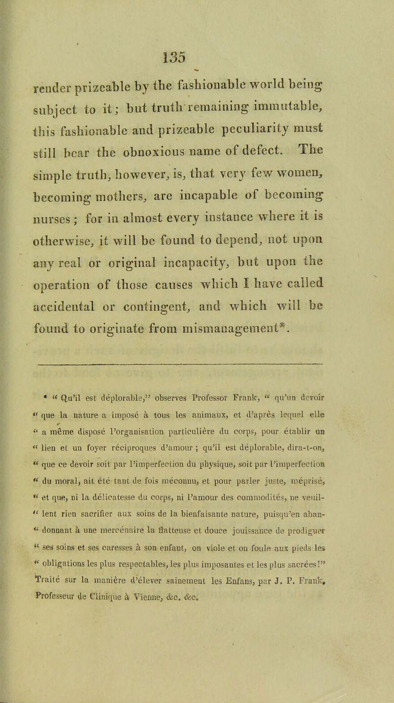render prizeable by the fashionable world being subject to it; but truth remaining immutable, this fashionable and prizeable peculiarity must still bear the obnoxious name of defect. The simple truth, however, is, that very few women, becoming mothers, are incapable of becoming nurses; for in almost every instance where it is otherwise, it will be found to depend, not upon any real or original incapacity, but upon the operation of those causes which I have called accidental or contingent, and which will be found to originate from mismanagement*. • « Qu'il est deplorable, observes Professor Frank,  qu'un d. voir  que la nature a impose a tous les animaux, et d'apres lequel elle <l a mSme dispose l'organisation particuliere du corps, pour etablir un  lien et un foyer reciproques d'amour ; qu'il est deplorable, dira-t-on,  que ee devoir soit par l'imperfection du physique, soit par 1'imperfect ion  du moral, ait ete tant de fois meconnu, et pour parler juste, meprise,  et que, ni la delieatesse du corps, ni l'amour des cornmodttes, ne veuil-  lent rien sacrifier aux soins de la bienfaisante nature, puisqu'en aban-  donnant a une mercenaire la flatteuse et douce jouissance de prodiguer  ses soins et ses caresses a son enfant, on viole et on foule aux pieds les w obligations les plus respectables, les plus imposantes et les plus sacrees! Traite sur la manicre d'elever sainement les Enfans, par J. P. Frank, Professeur de Clinique h Vienne, &c. &c.