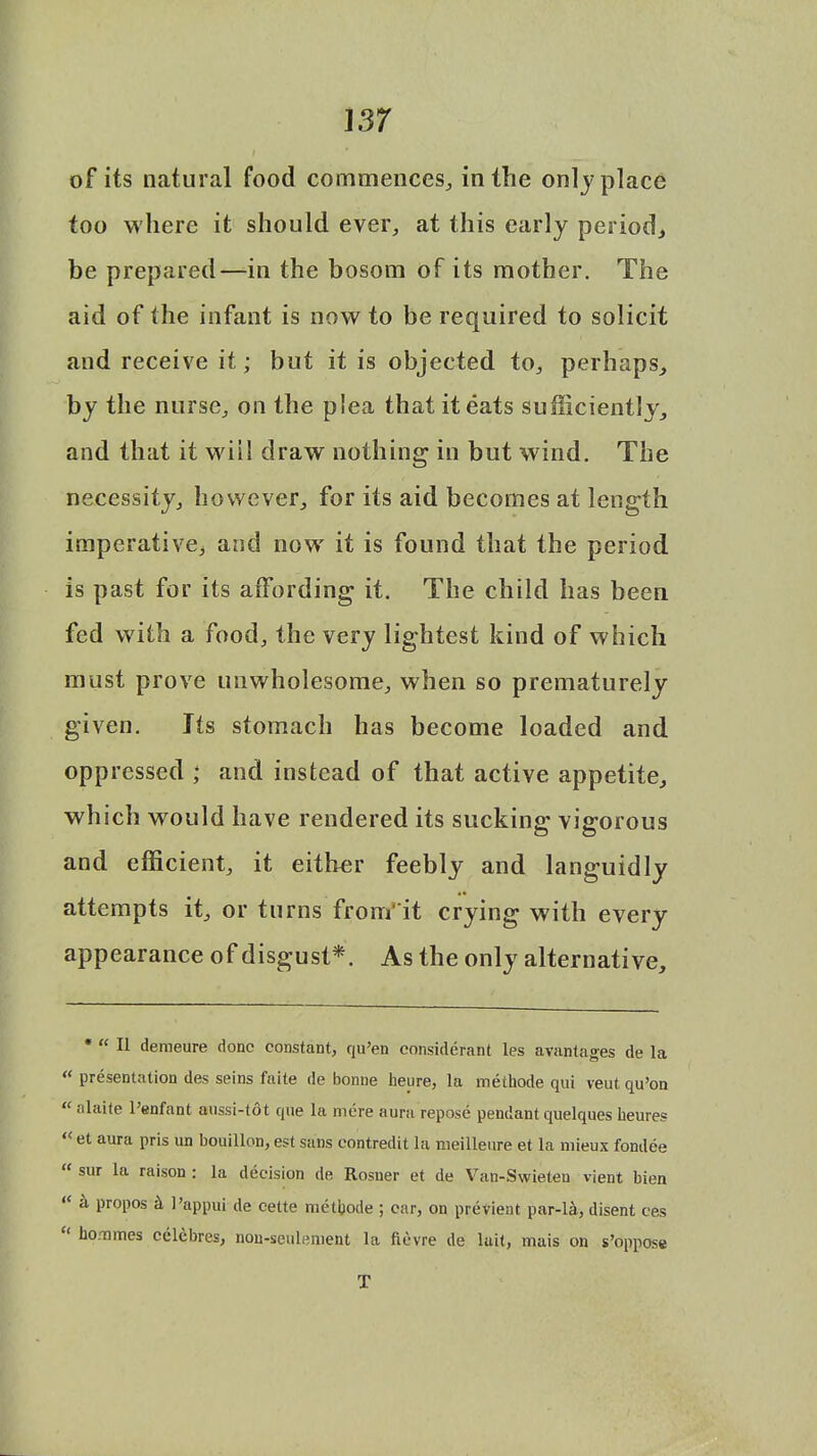 m of its natural food commences, in the only place too where it should ever, at this early period., be prepared—in the bosom of its mother. The aid of the infant is now to be required to solicit and receive it; but it is objected to, perhaps, by the nurse, on the plea that it eats sufficiently, and that it will draw nothing in but wind. The necessity, however, for its aid becomes at length imperative^ and now it is found that the period is past for its affording it. The child has been fed with a food, the very lightest kind of which must prove unwholesome, when so prematurely given. Its stomach has become loaded and oppressed ; and instead of that active appetite, which would have rendered its sucking vigorous and efficient, it either feebly and languidly attempts it, or turns from' it crying with every appearance of disgust*. As the only alternative, * « II demeure done constant, qu'en eonsiderant les avantages de la « presentation des seins faite de bonne heure, la methode qui veut qu'on  alaite 1'enfant aussi-tot que la mere aura repose pendant quelques heure.? « et aura pris un bouillon, est sans eontredit la meilleure et la mieux fondee  sur la raison : la decision de Rosner et de Van-Swieten vient bien « a propos & l'appui de cette metbode ; car, on previent par-la, disent efts * bommes celebres, nou-seulenient la fievre de lait, mais on s'oppose T