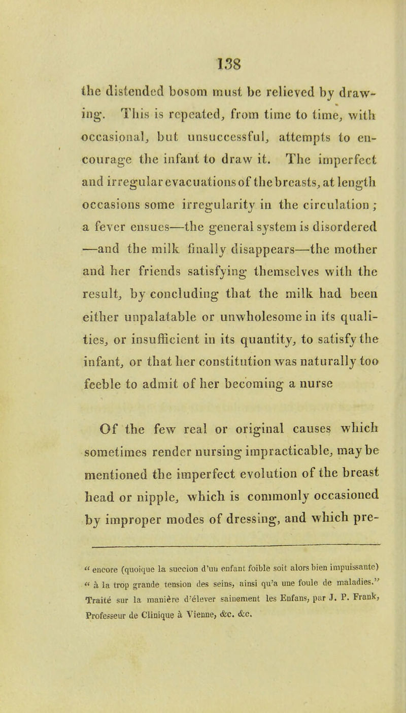 the distended bosom must be relieved by draw- ing*. This is repeated, from time to time, with occasional, but unsuccessful, attempts to en- courage the infant to draw it. The imperfect and irregular evacuations of the breasts, at length occasions some irregularity in the circulation ; a fever ensues—the general system is disordered —and the milk finally disappears—the mother and her friends satisfying themselves with the result, by concluding that the milk had been either unpalatable or unwholesome in its quali- ties, or insufficient in its quantity, to satisfy the infant, or that her constitution was naturally too feeble to admit of her becoming a nurse Of the few real or original causes which sometimes render nursing impracticable, maybe mentioned the imperfect evolution of the breast head or nipple, which is commonly occasioned by improper modes of dressing, and which pre-  encore (quoique la suction d'un enfant foible soit alors bien impuissante)  a la trop grande tension des seins, ainsi qu a une foule de maladies. Traite sur la maniire d'elever sainement les Enfans, par J. P. Frauk, Professeur de Clinique a Vienne, <fec. &c.