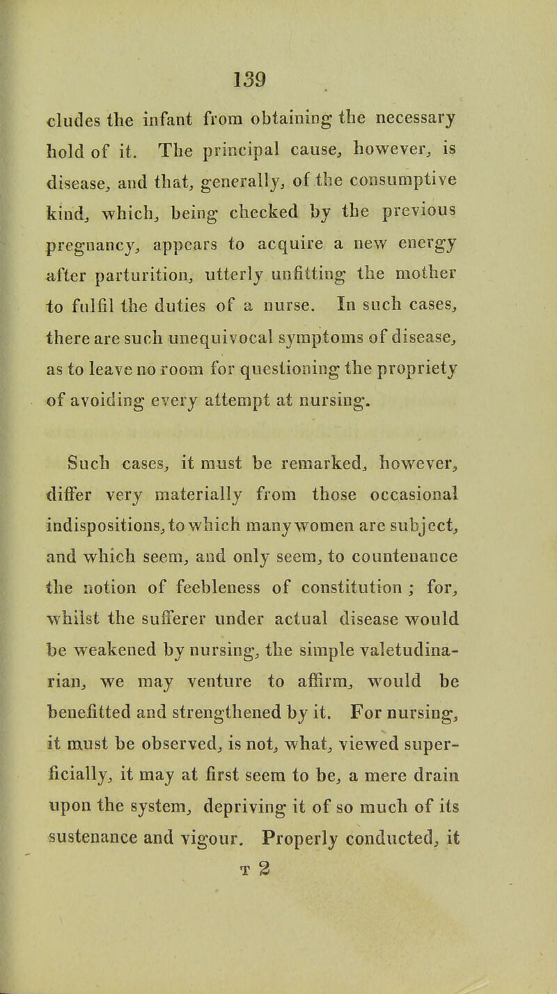 eludes the infant from obtaining the necessary hold of it. The principal cause, however, is disease, and that, generally, of the consumptive kind, which, being checked by the previous pregnancy, appears to acquire a new energy after parturition, utterly unfitting the mother to fulfil the duties of a nurse. In such cases, there are such unequivocal symptoms of disease, as to leave no room for questioning the propriety of avoiding every attempt at nursing. Such cases, it must be remarked, however, differ very materially from those occasional indispositions, to which many women are subject, and which seem, and only seem, to countenance the notion of feebleness of constitution ; for, whilst the sufferer under actual disease would be weakened by nursing, the simple valetudina- rian, we may venture to affirm, would be benefitted and strengthened by it. For nursing, it must be observed, is not, what, viewed super- ficially, it may at first seem to be, a mere drain upon the system, depriving it of so much of its sustenance and vigour. Properly conducted, it t 2