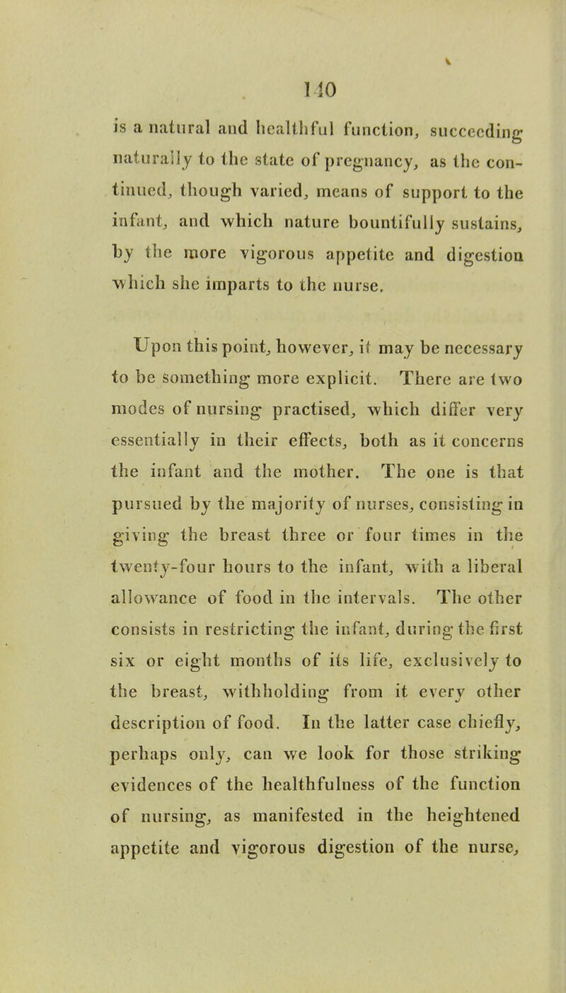 no is a natural and healthful function, succeeding naturally to the state of pregnancy, as the con- tinued, though varied, means of support to the infant, and which nature bountifully sustains, by the more vigorous appetite and digestion which she imparts to the nurse. Upon this point, however, it may be necessary to be something more explicit. There are two modes of nursing practised, which differ very essentially in their effects, both as it concerns the infant and the mother. The one is that pursued by the majority of nurses, consisting in giving the breast three or four times in the twenty-four hours to the infant, with a liberal allowance of food in the intervals. The other consists in restricting the infant, during the first six or eight months of its life, exclusively to the breast, withholding from it every other description of food. In the latter case chiefly, perhaps only, can we look for those striking evidences of the healthfulness of the function of nursing, as manifested in the heightened appetite and vigorous digestion of the nurse,