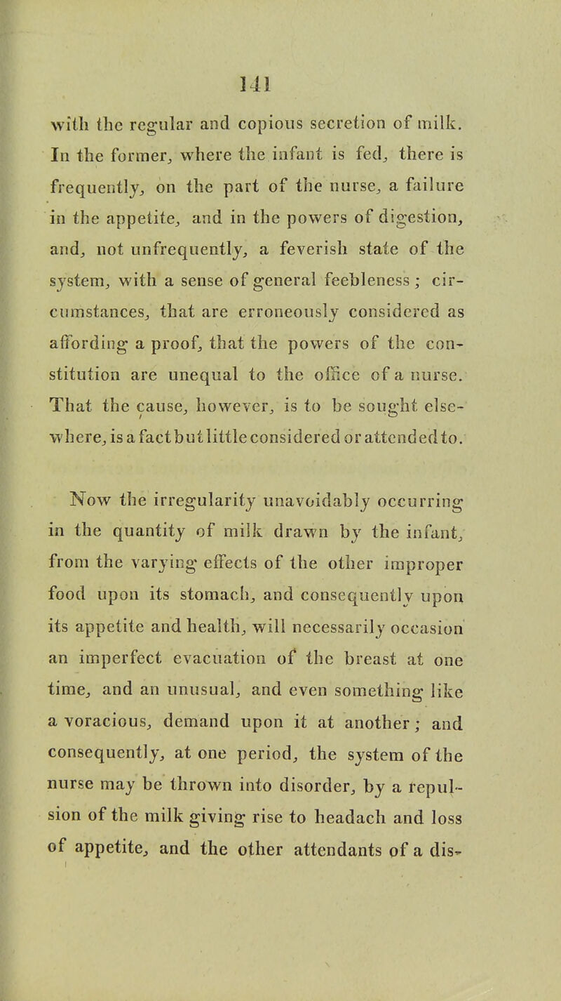 with the regular and copious secretion of milk. In the former,, where the infant is fed, there is frequently, on the part of the nurse, a failure in the appetite, and in the powers of digestion, and, not unfrequently, a feverish state of the system, with a sense of general feebleness; cir- cumstances, that are erroneously considered as affording a proof, that the powers of the con- stitution are unequal to the oilice of a nurse. That the cause, however, is to be sought else- where, is a fact but little considered or attended to. Now the irregularity unavoidably occurring in the quantity of milk drawn by the infant, from the varying effects of the other improper food upon its stomach, and consequently upon its appetite and health, will necessarily occasion an imperfect evacuation of the breast at one time, and an unusual, and even something; like a voracious, demand upon it at another; and consequently, atone period, the system of the nurse may be thrown into disorder, by a repul- sion of the milk giving rise to headach and loss of appetite, and the other attendants of a dis- i